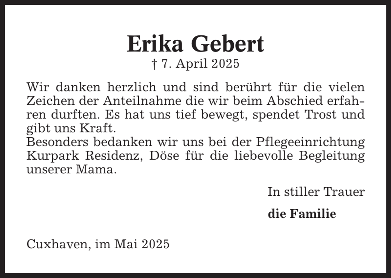 <p>Erika Gebert<br />† 7. April 2025<br />Wir danken herzlich und sind berührt für die vielen<br />Zeichen der Anteilnahme die wir beim Abschied erfahren durften. Es hat uns tief bewegt, spendet Trost und<br />gibt uns Kraft.<br />Besonders bedanken wir uns bei der Pflegeeinrichtung<br />Kurpark Residenz, Döse für die liebevolle Begleitung<br />unserer Mama.<br />In stiller Trauer<br />die Familie<br />Cuxhaven, im Mai 2025</p>