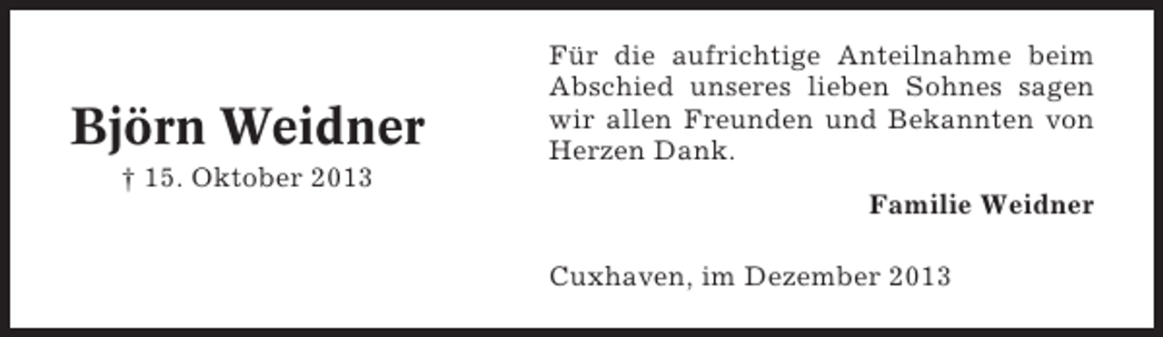 <p>Björn Weidner<br />† 15. Oktober 2013</p><p>Für die aufrichtige Anteilnahme beim<br />Abschied unseres lieben Sohnes sagen<br />wir allen Freunden und Bekannten von<br />Herzen Dank.<br />Familie Weidner<br />Cuxhaven, im Dezember 2013</p>