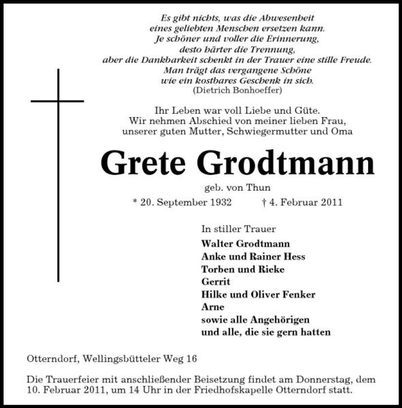 <p>Es gibt nichts, was die Abwesenheit eines geliebten Menschen ersetzen kann. Je schöner und voller die Erinnerung, desto härter die Trennung, aber die Dankbarkeit schenkt in der Trauer eine stille Freude. Man trägt das vergangene Schöne wie ein kostbares Geschenk in sich.<br />(Dietrich Bonhoeffer)</p><p>Ihr Leben war voll Liebe und Güte. Wir nehmen Abschied von meiner lieben Frau, unserer guten Mutter, Schwiegermutter und Oma</p><p>Grete Grodtmann<br />geb. von Thun * 20. September 1932 † 4. Februar 2011 In stiller Trauer Walter Grodtmann Anke und Rainer Hess Torben und Rieke Gerrit Hilke und Oliver Fenker Arne sowie alle Angehörigen und alle, die sie gern hatten Otterndorf, Wellingsbütteler Weg 16 Die Trauerfeier mit anschließender Beisetzung findet am Donnerstag, dem 10. Februar 2011, um 14 Uhr in der Friedhofskapelle Otterndorf statt.</p>