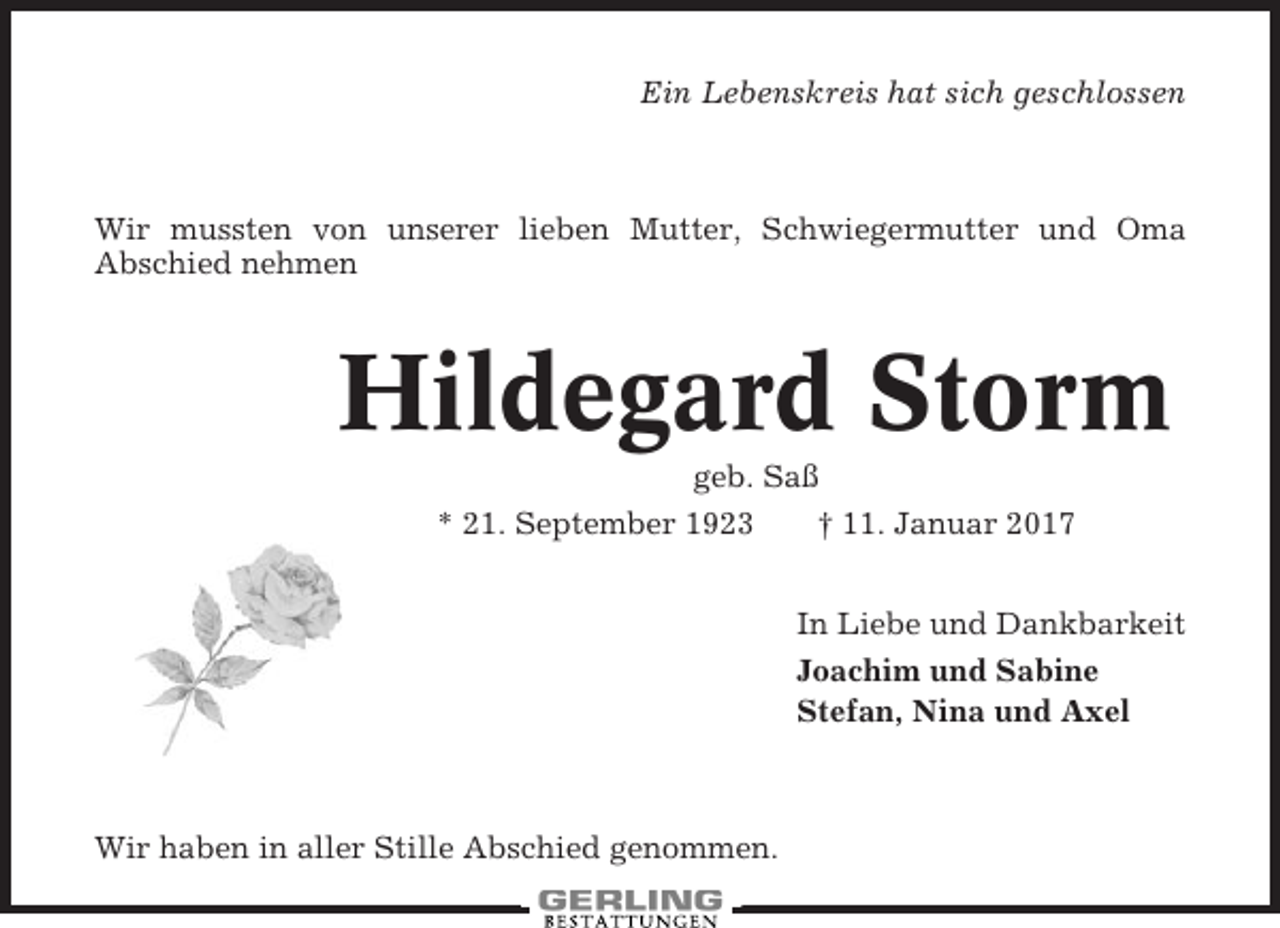 <p>Ein Lebenskreis hat sich geschlossen</p><p>Wir mussten von unserer lieben Mutter, Schwiegermutter und Oma<br />Abschied nehmen</p><p>Hildegard Storm<br />geb. Saß<br />* 21. September 1923<br />† 11. Januar 2017<br />In Liebe und Dankbarkeit<br />Joachim und Sabine<br />Stefan, Nina und Axel</p><p>Wir haben in aller Stille Abschied genommen.</p>