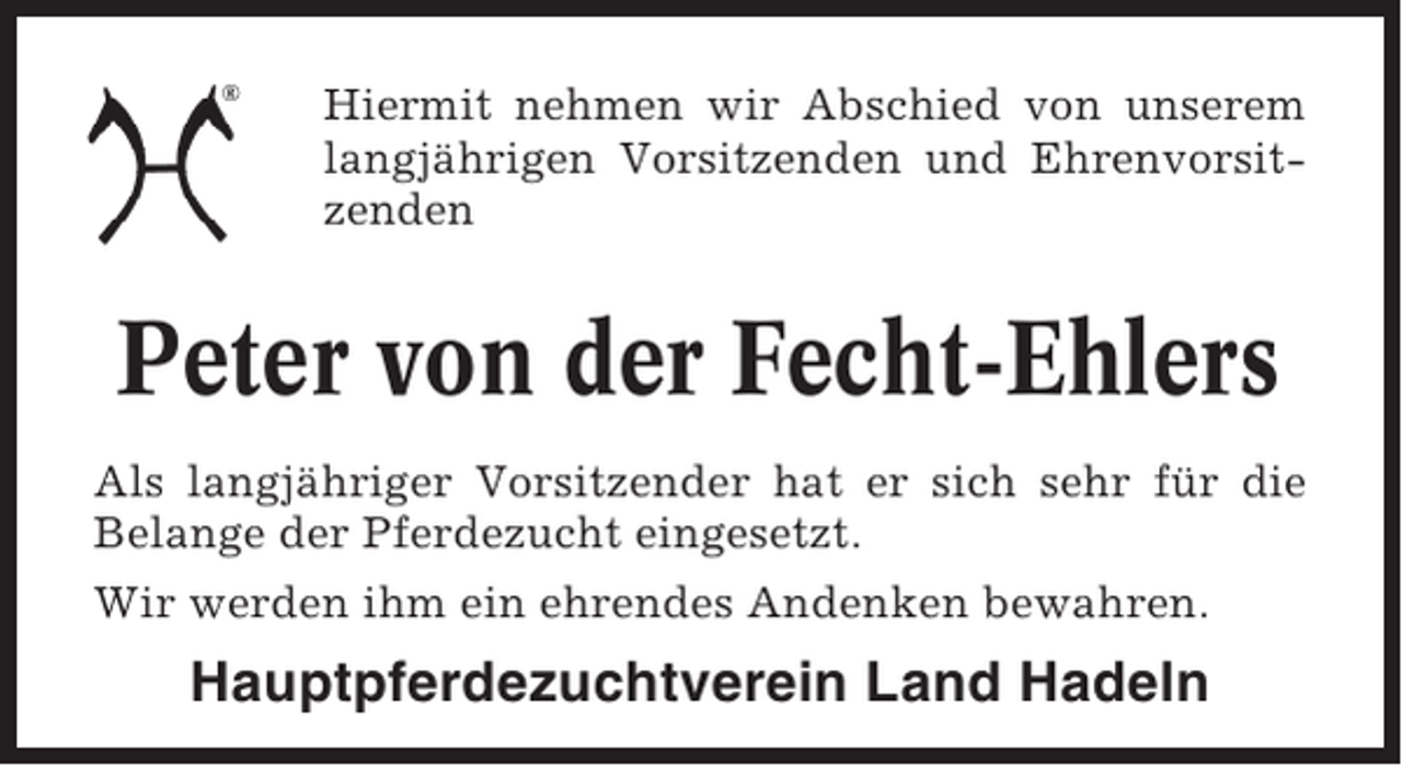 <p>Hiermit nehmen wir Abschied von unserem<br />langjährigen Vorsitzenden und Ehrenvorsitzenden</p><p>Peter von der Fecht-Ehlers<br />Als langjähriger Vorsitzender hat er sich sehr für die<br />Belange der Pferdezucht eingesetzt.<br />Wir werden ihm ein ehrendes Andenken bewahren.</p><p>Hauptpferdezuchtverein Land Hadeln</p>