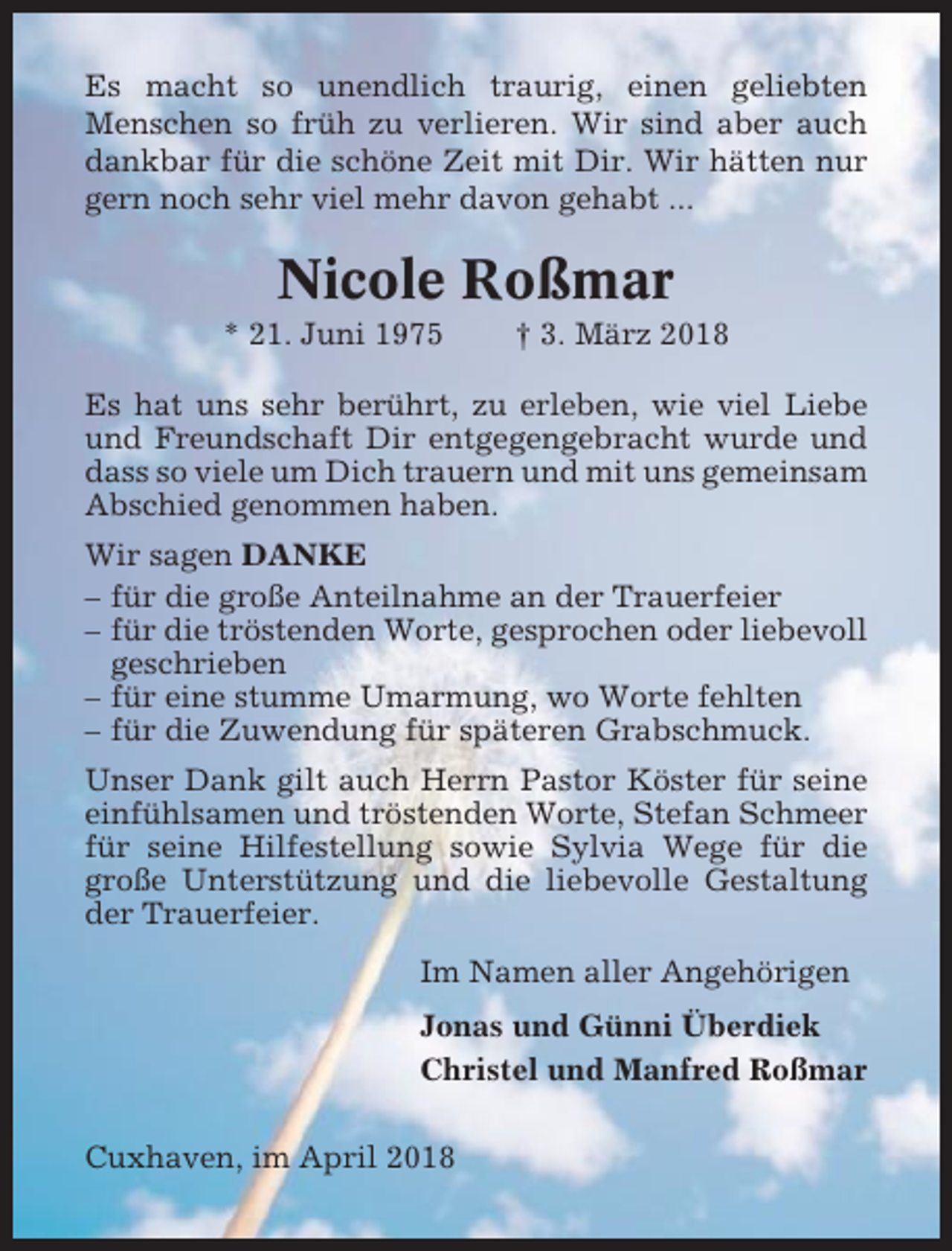 <p>Es macht so unendlich traurig, einen geliebten<br />Menschen so früh zu verlieren. Wir sind aber auch<br />dankbar für die schöne Zeit mit Dir. Wir hätten nur<br />gern noch sehr viel mehr davon gehabt ...</p><p>Nicole Roßmar<br />* 21. Juni 1975</p><p>† 3. März 2018</p><p>Es hat uns sehr berührt, zu erleben, wie viel Liebe<br />und Freundschaft Dir entgegengebracht wurde und<br />dass so viele um Dich trauern und mit uns gemeinsam<br />Abschied genommen haben.<br />Wir sagen DANKE<br />– für die große Anteilnahme an der Trauerfeier<br />– für die tröstenden Worte, gesprochen oder liebevoll<br />geschrieben<br />– für eine stumme Umarmung, wo Worte fehlten<br />– für die Zuwendung für späteren Grabschmuck.<br />Unser Dank gilt auch Herrn Pastor Köster für seine<br />einfühlsamen und tröstenden Worte, Stefan Schmeer<br />für seine Hilfestellung sowie Sylvia Wege für die<br />große Unterstützung und die liebevolle Gestaltung<br />der Trauerfeier.<br />Im Namen aller Angehörigen<br />Jonas und Günni Überdiek<br />Christel und Manfred Roßmar<br />Cuxhaven, im April 2018</p>
