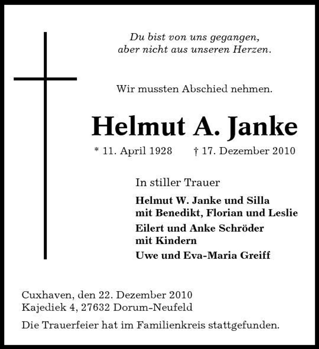 <p>Du bist von uns gegangen, aber nicht aus unseren Herzen.</p><p>Wir mussten Abschied nehmen.</p><p>Helmut A. Janke<br />* 11. April 1928 † 17. Dezember 2010</p><p>In stiller Trauer<br />Helmut W. Janke und Silla mit Benedikt, Florian und Leslie Eilert und Anke Schröder mit Kindern Uwe und Eva-Maria Greiff</p><p>Cuxhaven, den 22. Dezember 2010 Kajediek 4, 27632 Dorum-Neufeld Die Trauerfeier hat im Familienkreis stattgefunden.</p>