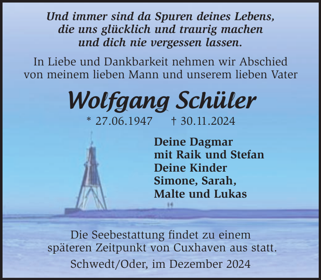 <p>Und immer sind da Spuren deines Lebens,<br />die uns glücklich und traurig machen<br />und dich nie vergessen lassen.<br />In Liebe und Dankbarkeit nehmen wir Abschied<br />von meinem lieben Mann und unserem lieben Vater</p><p>Wolfgang Schüler<br />* 27.06.1947</p><p>† 30.11.2024</p><p>Deine Dagmar<br />mit Raik und Stefan<br />Deine Kinder<br />Simone, Sarah,<br />Malte und Lukas<br />Die Seebestattung ﬁndet zu einem<br />späteren Zeitpunkt von Cuxhaven aus statt.<br />Schwedt/Oder, im Dezember 2024</p>