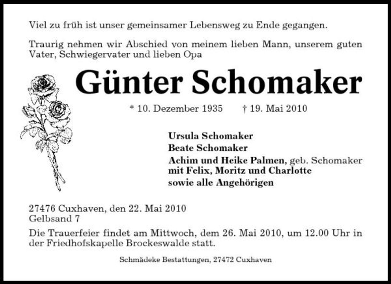 <p>Viel zu früh ist unser gemeinsamer Lebensweg zu Ende gegangen. Traurig nehmen wir Abschied von meinem lieben Mann, unserem guten Vater, Schwiegervater und lieben Opa</p><p>Günter Schomaker<br />* 10. Dezember 1935 † 19. Mai 2010 Ursula Schomaker Beate Schomaker Achim und Heike Palmen, geb. Schomaker mit Felix, Moritz und Charlotte sowie alle Angehörigen 27476 Cuxhaven, den 22. Mai 2010 Gelbsand 7 Die Trauerfeier findet am Mittwoch, dem 26. Mai 2010, um 12.00 Uhr in der Friedhofskapelle Brockeswalde statt.<br />Schmädeke Bestattungen, 27472 Cuxhaven</p>