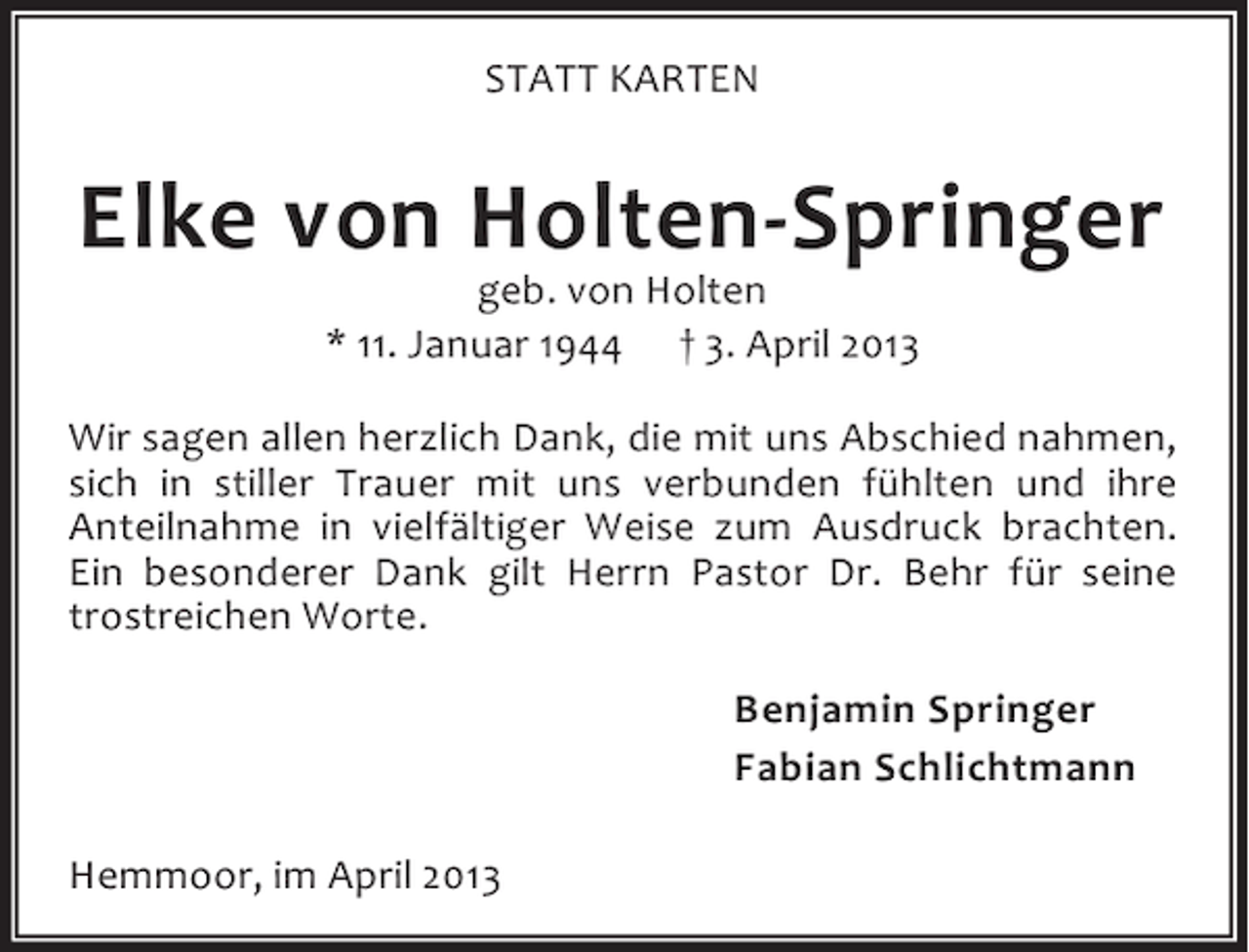<p>STATT KARTEN</p><p>Elke von Holten-Springer<br />geb. von Holten<br />* 11. Januar 1944 † 3. April 2013</p><p>Wir sagen allen herzlich Dank, die mit uns Abschied nahmen,<br />sich in stiller Trauer mit uns verbunden fühlten und ihre<br />Anteilnahme in vielfältiger Weise zum Ausdruck brachten.<br />Ein besonderer Dank gilt Herrn Pastor Dr. Behr für seine<br />trostreichen Worte.<br />Benjamin Springer<br />Fabian Schlichtmann<br />Hemmoor, im April 2013</p>