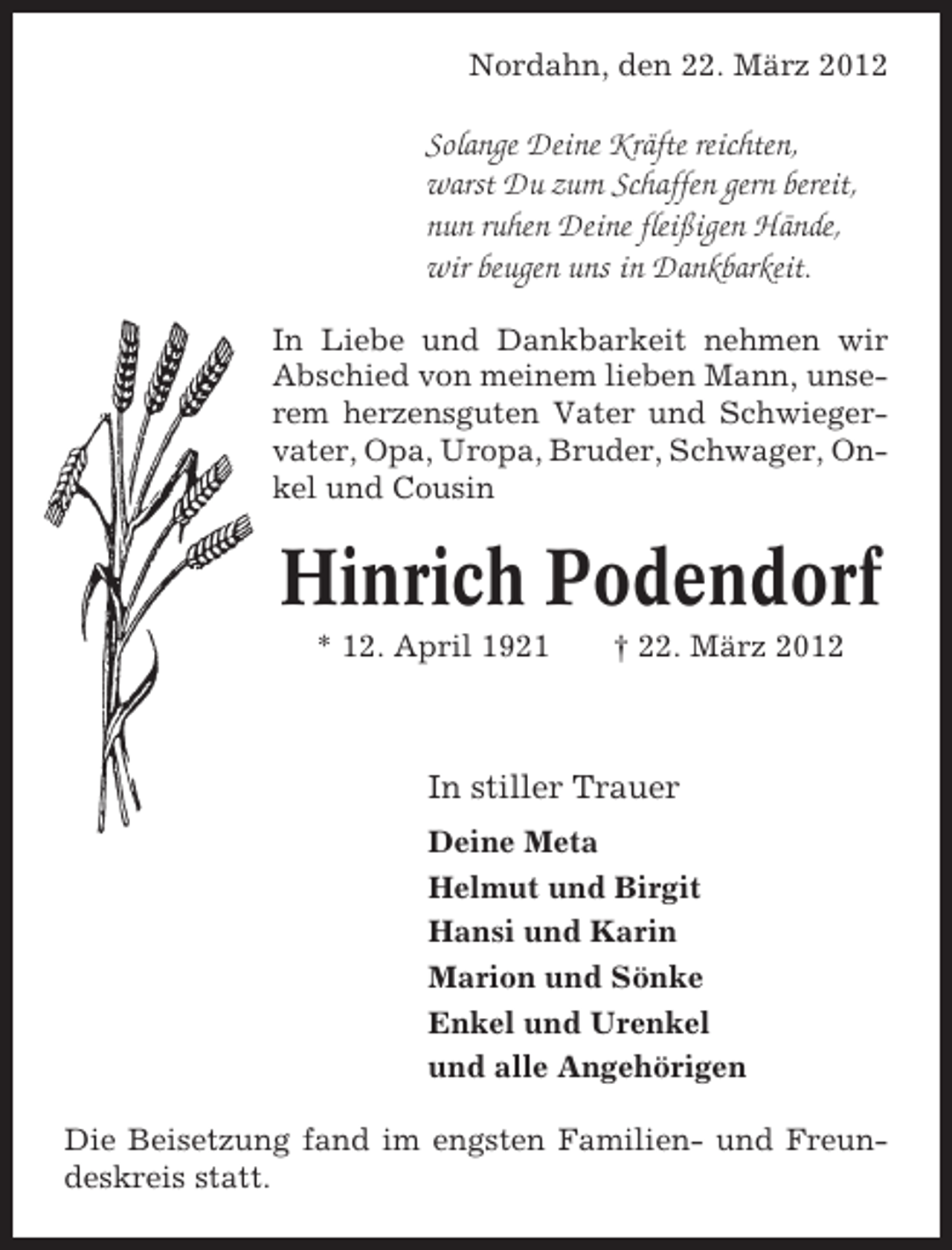 <p>Nordahn, den 22. März 2012</p><p>Solange Deine Kräfte reichten,<br />warst Du zum Schaffen gern bereit,<br />nun ruhen Deine fleißigen Hände,<br />wir beugen uns in Dankbarkeit.<br />In Liebe und Dankbarkeit nehmen wir<br />Abschied von meinem lieben Mann, unserem herzensguten Vater und Schwiegervater, Opa, Uropa, Bruder, Schwager, Onkel und Cousin</p><p>Hinrich Podendorf<br />* 12. April 1921</p><p>† 22. März 2012</p><p>In stiller Trauer<br />Deine Meta<br />Helmut und Birgit<br />Hansi und Karin<br />Marion und Sönke<br />Enkel und Urenkel<br />und alle Angehörigen<br />Die Beisetzung fand im engsten Familien- und Freundeskreis statt.</p>