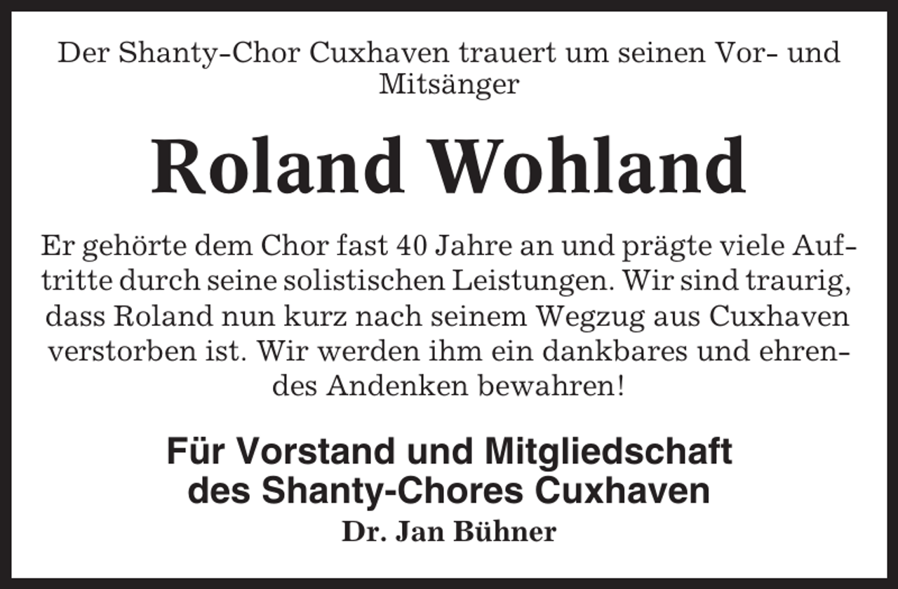 <p>Der Shanty-Chor Cuxhaven trauert um seinen Vor- und<br />Mitsänger</p><p>Roland Wohland<br />Er gehörte dem Chor fast 40 Jahre an und prägte viele Auftritte durch seine solistischen Leistungen. Wir sind traurig,<br />dass Roland nun kurz nach seinem Wegzug aus Cuxhaven<br />verstorben ist. Wir werden ihm ein dankbares und ehrendes Andenken bewahren!</p><p>Für Vorstand und Mitgliedschaft<br />des Shanty-Chores Cuxhaven<br />Dr. Jan Bühner</p>