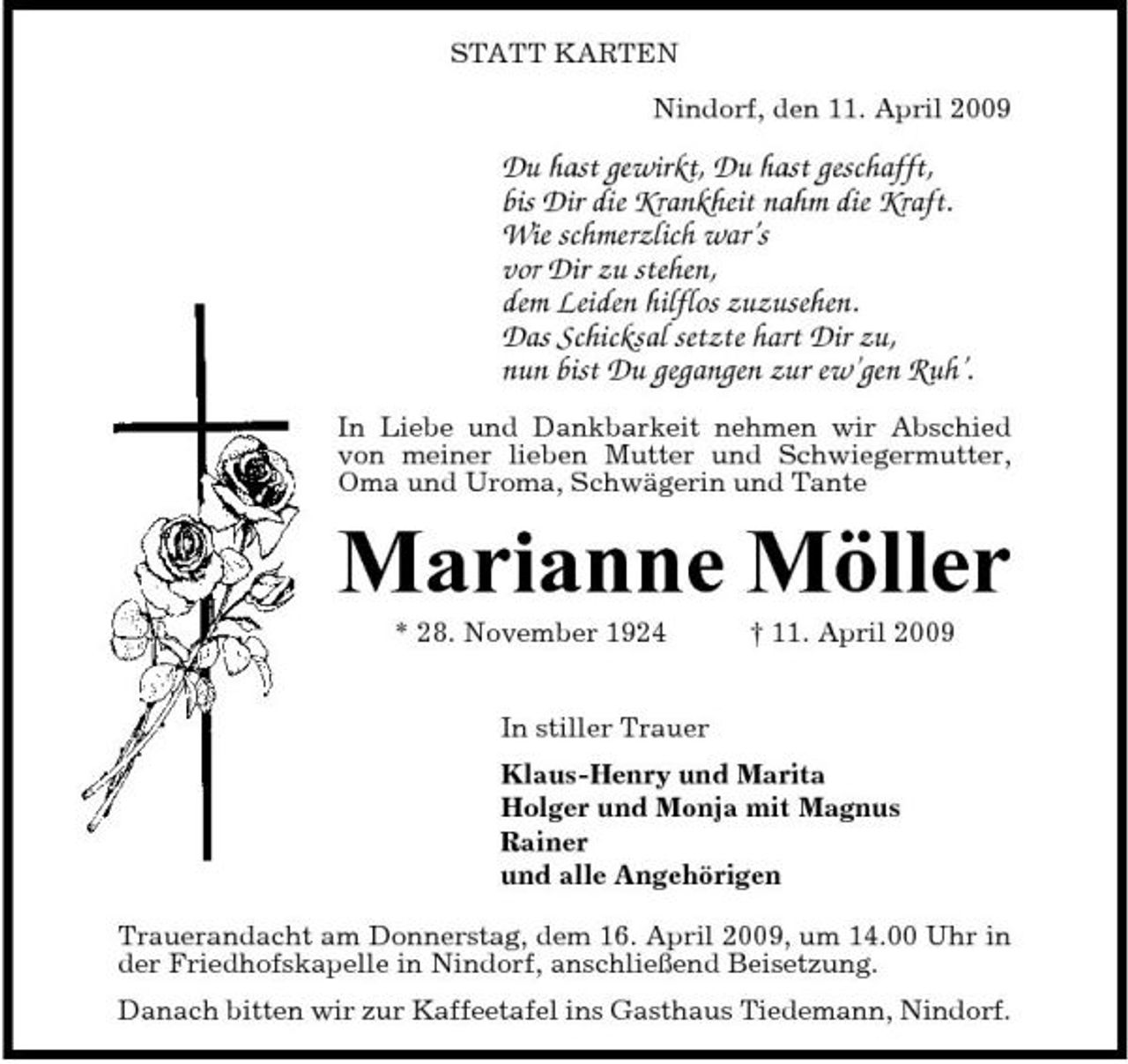<p>STATT KARTEN Nindorf, den 11. April 2009</p><p>Du hast gewirkt, Du hast geschafft, bis Dir die Krankheit nahm die Kraft. Wie schmerzlich war’s vor Dir zu stehen, dem Leiden hilflos zuzusehen. Das Schicksal setzte hart Dir zu, nun bist Du gegangen zur ew’gen Ruh’.<br />In Liebe und Dankbarkeit nehmen wir Abschied von meiner lieben Mutter und Schwiegermutter, Oma und Uroma, Schwägerin und Tante</p><p>Marianne Möller<br />* 28. November 1924 In stiller Trauer Klaus-Henry und Marita Holger und Monja mit Magnus Rainer und alle Angehörigen Trauerandacht am Donnerstag, dem 16. April 2009, um 14.00 Uhr in der Friedhofskapelle in Nindorf, anschließend Beisetzung. Danach bitten wir zur Kaffeetafel ins Gasthaus Tiedemann, Nindorf. † 11. April 2009</p>