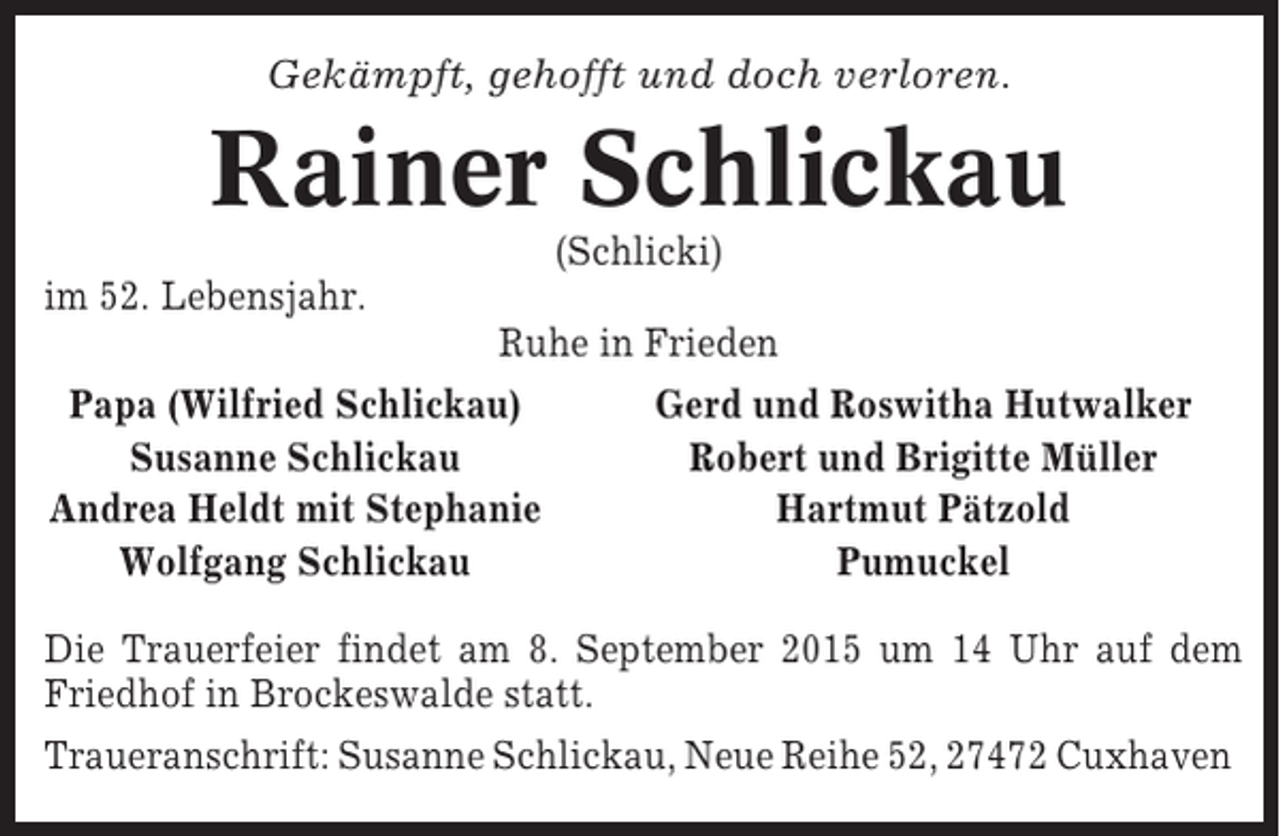<p>Gekämpft, gehofft und doch verloren.</p><p>Rainer Schlickau<br />(Schlicki)<br />im 52. Lebensjahr.<br />Ruhe in Frieden<br />Papa (Wilfried Schlickau)<br />Gerd und Roswitha Hutwalker<br />Susanne Schlickau<br />Robert und Brigitte Müller<br />Andrea Heldt mit Stephanie<br />Hartmut Pätzold<br />Wolfgang Schlickau<br />Pumuckel<br />Die Trauerfeier findet am 8. September 2015 um 14 Uhr auf dem<br />Friedhof in Brockeswalde statt.<br />Traueranschrift: Susanne Schlickau, Neue Reihe 52, 27472 Cuxhaven</p>