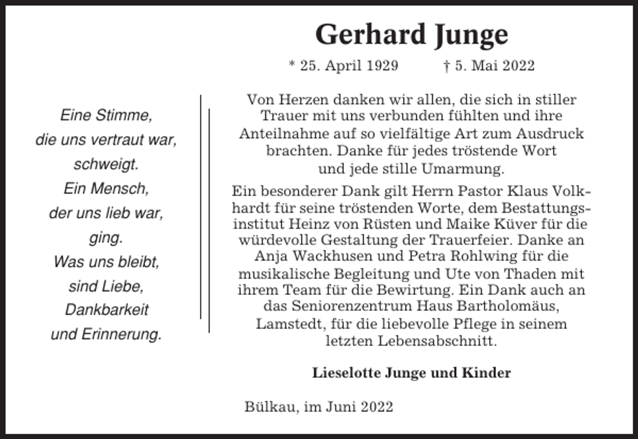 <p>Gerhard Junge<br />* 25. April 1929</p><p>Eine Stimme,<br />die uns vertraut war,<br />schweigt.<br />Ein Mensch,<br />der uns lieb war,<br />ging.<br />Was uns bleibt,<br />sind Liebe,<br />Dankbarkeit<br />und Erinnerung.</p><p>† 5. Mai 2022</p><p>Von Herzen danken wir allen, die sich in stiller<br />Trauer mit uns verbunden fühlten und ihre<br />Anteilnahme auf so vielfältige Art zum Ausdruck<br />brachten. Danke für jedes tröstende Wort<br />und jede stille Umarmung.<br />Ein besonderer Dank gilt Herrn Pastor Klaus Volkhardt für seine tröstenden Worte, dem Bestattungsinstitut Heinz von Rüsten und Maike Küver für die<br />würdevolle Gestaltung der Trauerfeier. Danke an<br />Anja Wackhusen und Petra Rohlwing für die<br />musikalische Begleitung und Ute von Thaden mit<br />ihrem Team für die Bewirtung. Ein Dank auch an<br />das Seniorenzentrum Haus Bartholomäus,<br />Lamstedt, für die liebevolle Pflege in seinem<br />letzten Lebensabschnitt.<br />Lieselotte Junge und Kinder<br />Bülkau, im Juni 2022</p>