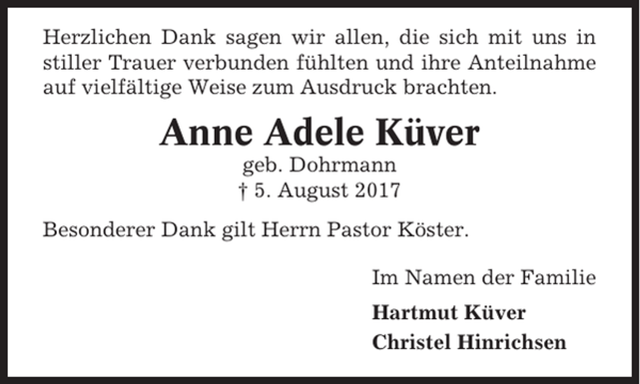 <p>Herzlichen Dank sagen wir allen, die sich mit uns in<br />stiller Trauer verbunden fühlten und ihre Anteilnahme<br />auf vielfältige Weise zum Ausdruck brachten.</p><p>Anne Adele Küver<br />geb. Dohrmann<br />† 5. August 2017<br />Besonderer Dank gilt Herrn Pastor Köster.<br />Im Namen der Familie<br />Hartmut Küver<br />Christel Hinrichsen</p>