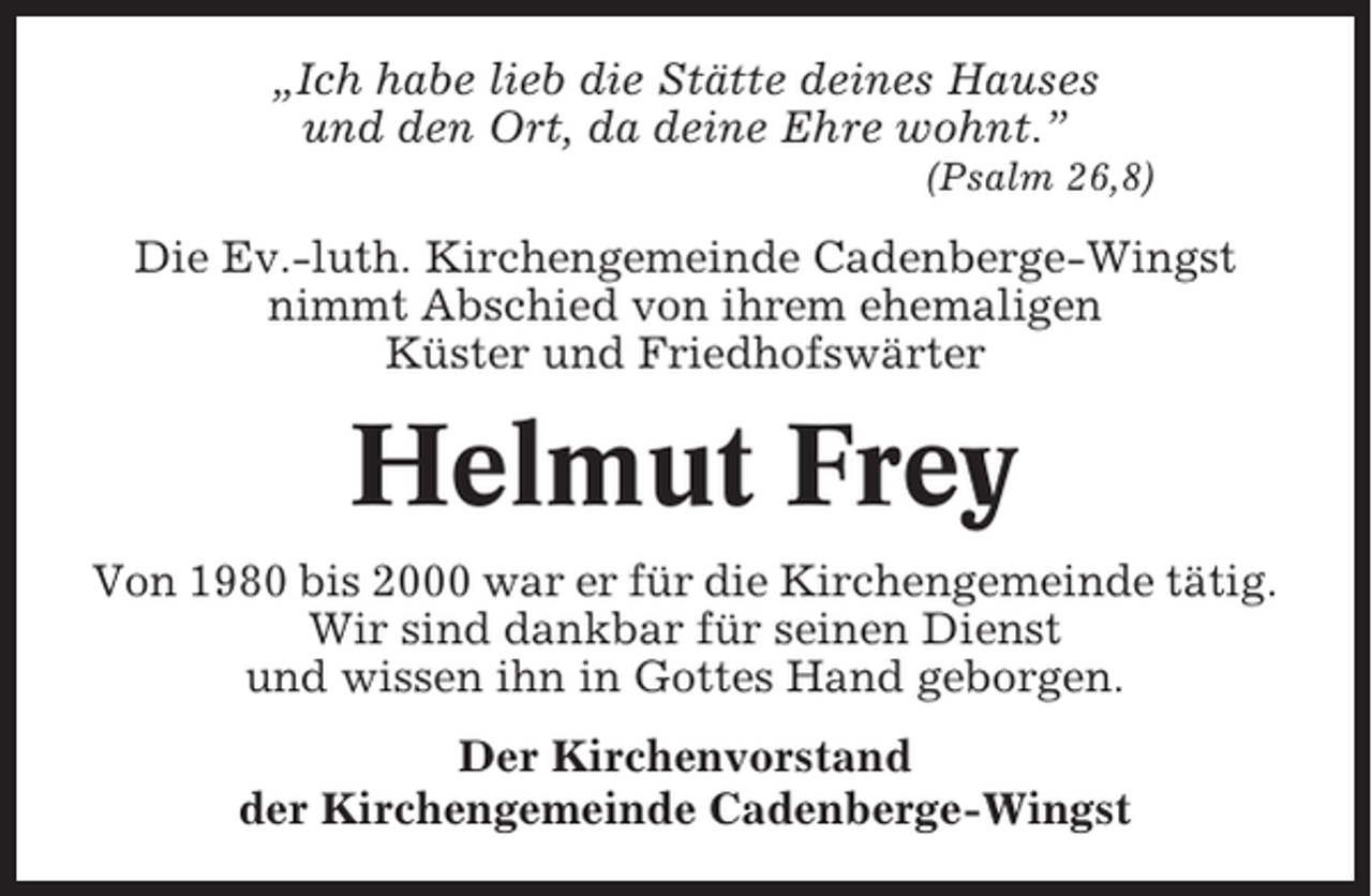 <p>„Ich habe lieb die Stätte deines Hauses<br />und den Ort, da deine Ehre wohnt.”<br />(Psalm 26,8)</p><p>Die Ev.-luth. Kirchengemeinde Cadenberge-Wingst<br />nimmt Abschied von ihrem ehemaligen<br />Küster und Friedhofswärter</p><p>Helmut Frey<br />Von 1980 bis 2000 war er für die Kirchengemeinde tätig.<br />Wir sind dankbar für seinen Dienst<br />und wissen ihn in Gottes Hand geborgen.<br />Der Kirchenvorstand<br />der Kirchengemeinde Cadenberge-Wingst</p>