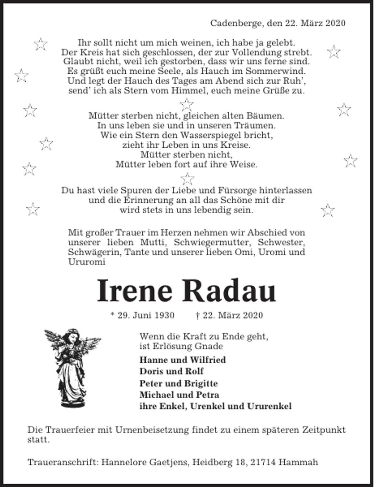 <p>Cadenberge, den 22. März 2020<br />Ihr sollt nicht um mich weinen, ich habe ja gelebt.<br />Der Kreis hat sich geschlossen, der zur Vollendung strebt.<br />Glaubt nicht, weil ich gestorben, dass wir uns ferne sind.<br />Es grüßt euch meine Seele, als Hauch im Sommerwind.<br />Und legt der Hauch des Tages am Abend sich zur Ruh’,<br />send’ ich als Stern vom Himmel, euch meine Grüße zu.<br />Mütter sterben nicht, gleichen alten Bäumen.<br />In uns leben sie und in unseren Träumen.<br />Wie ein Stern den Wasserspiegel bricht,<br />zieht ihr Leben in uns Kreise.<br />Mütter sterben nicht,<br />Mütter leben fort auf ihre Weise.<br />Du hast viele Spuren der Liebe und Fürsorge hinterlassen<br />und die Erinnerung an all das Schöne mit dir<br />wird stets in uns lebendig sein.<br />Mit großer Trauer im Herzen nehmen wir Abschied von<br />unserer lieben Mutti, Schwiegermutter, Schwester,<br />Schwägerin, Tante und unserer lieben Omi, Uromi und<br />Ururomi</p><p>Irene Radau<br />* 29. Juni 1930</p><p>† 22. März 2020</p><p>Wenn die Kraft zu Ende geht,<br />ist Erlösung Gnade<br />Hanne und Wilfried<br />Doris und Rolf<br />Peter und Brigitte<br />Michael und Petra<br />ihre Enkel, Urenkel und Ururenkel<br />Die Trauerfeier mit Urnenbeisetzung findet zu einem späteren Zeitpunkt<br />statt.<br />Traueranschrift: Hannelore Gaetjens, Heidberg 18, 21714 Hammah</p>