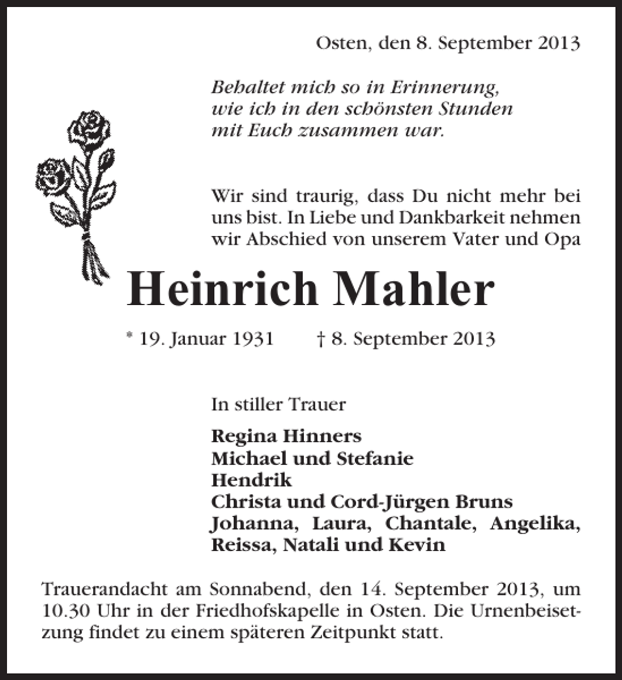 <p>Osten, den 8. September 2013<br />Behaltet mich so in Erinnerung,<br />wie ich in den schönsten Stunden<br />mit Euch zusammen war.<br />Wir sind traurig, dass Du nicht mehr bei<br />uns bist. In Liebe und Dankbarkeit nehmen<br />wir Abschied von unserem Vater und Opa</p><p>Heinrich Mahler<br />* 19. Januar 1931</p><p>† 8. September 2013</p><p>In stiller Trauer<br />Regina Hinners<br />Michael und Stefanie<br />Hendrik<br />Christa und Cord-Jürgen Bruns<br />Johanna, Laura, Chantale, Angelika,<br />Reissa, Natali und Kevin<br />Trauerandacht am Sonnabend, den 14. September 2013, um<br />10.30 Uhr in der Friedhofskapelle in Osten. Die Urnenbeisetzung findet zu einem späteren Zeitpunkt statt.</p>