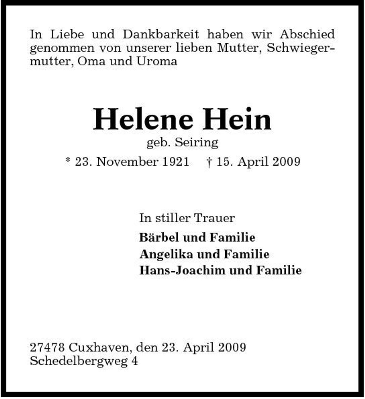 <p>In Liebe und Dankbarkeit haben wir Abschied genommen von unserer lieben Mutter, Schwiegermutter, Oma und Uroma</p><p>Helene Hein<br />geb. Seiring * 23. November 1921 † 15. April 2009</p><p>In stiller Trauer Bärbel und Familie Angelika und Familie Hans-Joachim und Familie</p><p>27478 Cuxhaven, den 23. April 2009 Schedelbergweg 4</p>