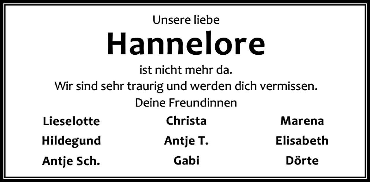 <p>Unsere liebe</p><p>Hannelore</p><p>ist nicht mehr da.<br />Wir sind sehr traurig und werden dich vermissen.<br />Deine Freundinnen<br />Christa<br />Marena<br />Lieselotte<br />Hildegund</p><p>Antje T.</p><p>Elisabeth</p><p>Antje Sch.</p><p>Gabi</p><p>Dörte</p>