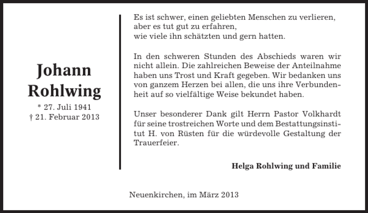 <p>Es ist schwer, einen geliebten Menschen zu verlieren,<br />aber es tut gut zu erfahren,<br />wie viele ihn schätzten und gern hatten.</p>
<p>Johann<br />Rohlwing<br />* 27. Juli 1941<br />† 21. Februar 2013</p>
<p>In den schweren Stunden des Abschieds waren wir<br />nicht allein. Die zahlreichen Beweise der Anteilnahme<br />haben uns Trost und Kraft gegeben. Wir bedanken uns<br />von ganzem Herzen bei allen, die uns ihre Verbundenheit auf so vielfältige Weise bekundet haben.<br />Unser besonderer Dank gilt Herrn Pastor Volkhardt<br />für seine trostreichen Worte und dem Bestattungsinstitut H. von Rüsten für die würdevolle Gestaltung der<br />Trauerfeier.<br />Helga Rohlwing und Familie</p>
<p>Neuenkirchen, im März 2013</p>