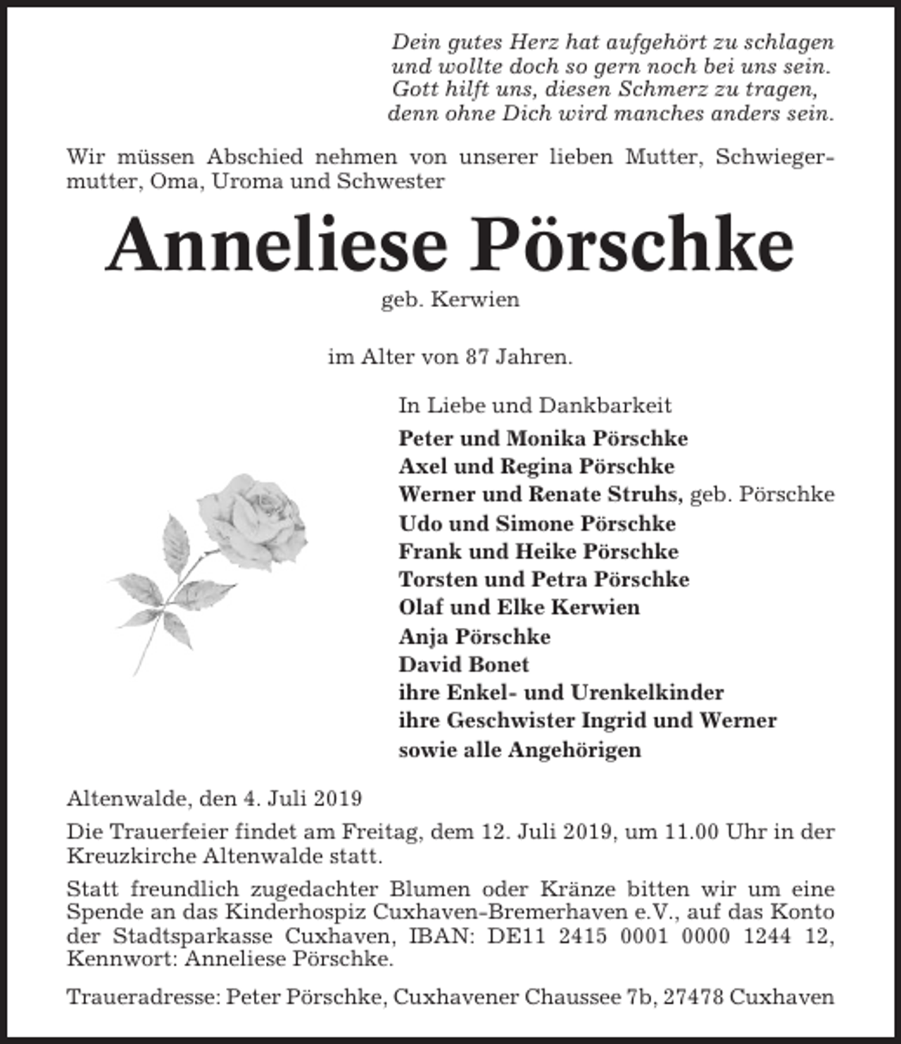 <p>Dein gutes Herz hat aufgehört zu schlagen<br />und wollte doch so gern noch bei uns sein.<br />Gott hilft uns, diesen Schmerz zu tragen,<br />denn ohne Dich wird manches anders sein.<br />Wir müssen Abschied nehmen von unserer lieben Mutter, Schwiegermutter, Oma, Uroma und Schwester</p><p>Anneliese Pörschke<br />geb. Kerwien<br />im Alter von 87 Jahren.<br />In Liebe und Dankbarkeit<br />Peter und Monika Pörschke<br />Axel und Regina Pörschke<br />Werner und Renate Struhs, geb. Pörschke<br />Udo und Simone Pörschke<br />Frank und Heike Pörschke<br />Torsten und Petra Pörschke<br />Olaf und Elke Kerwien<br />Anja Pörschke<br />David Bonet<br />ihre Enkel- und Urenkelkinder<br />ihre Geschwister Ingrid und Werner<br />sowie alle Angehörigen<br />Altenwalde, den 4. Juli 2019<br />Die Trauerfeier findet am Freitag, dem 12. Juli 2019, um 11.00 Uhr in der<br />Kreuzkirche Altenwalde statt.<br />Statt freundlich zugedachter Blumen oder Kränze bitten wir um eine<br />Spende an das Kinderhospiz Cuxhaven-Bremerhaven e.V., auf das Konto<br />der Stadtsparkasse Cuxhaven, IBAN: DE11 2415 0001 0000 1244 12,<br />Kennwort: Anneliese Pörschke.<br />Traueradresse: Peter Pörschke, Cuxhavener Chaussee 7b, 27478 Cuxhaven</p>