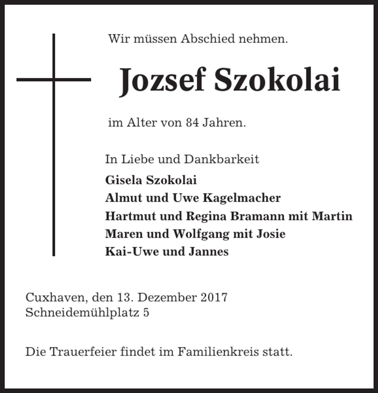 <p>Wir müssen Abschied nehmen.</p><p>Jozsef Szokolai<br />im Alter von 84 Jahren.<br />In Liebe und Dankbarkeit<br />Gisela Szokolai<br />Almut und Uwe Kagelmacher<br />Hartmut und Regina Bramann mit Martin<br />Maren und Wolfgang mit Josie<br />Kai-Uwe und Jannes</p><p>Cuxhaven, den 13. Dezember 2017<br />Schneidemühlplatz 5<br />Die Trauerfeier findet im Familienkreis statt.</p>