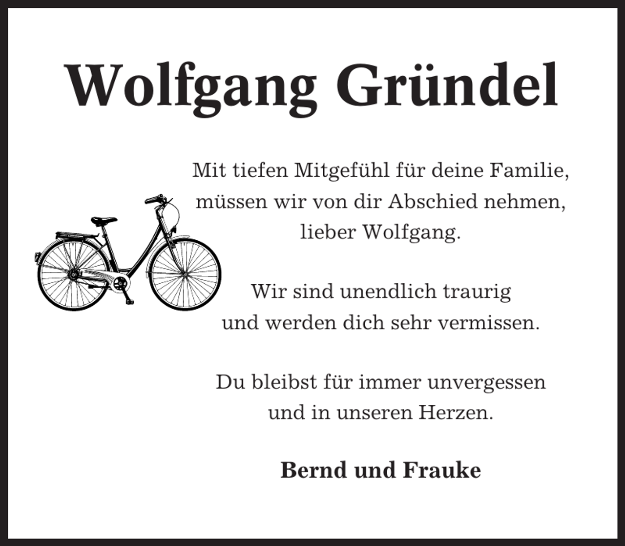 <p>Wolfgang Gründel<br />Mit tiefen Mitgefühl für deine Familie,<br />müssen wir von dir Abschied nehmen,<br />lieber Wolfgang.<br />Wir sind unendlich traurig<br />und werden dich sehr vermissen.<br />Du bleibst für immer unvergessen<br />und in unseren Herzen.</p><p>Bernd und Frauke</p>