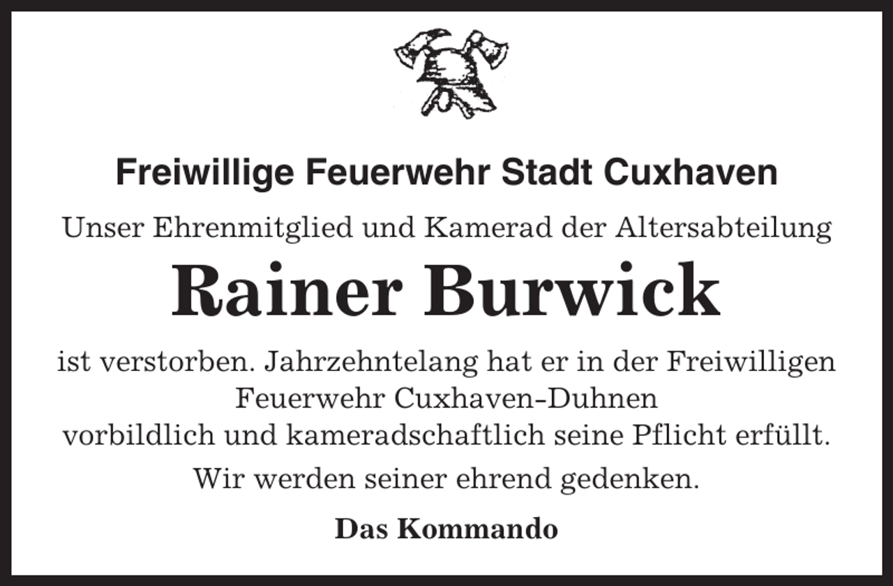 <p>Freiwillige Feuerwehr Stadt Cuxhaven<br />Unser Ehrenmitglied und Kamerad der Altersabteilung</p><p>Rainer Burwick<br />ist verstorben. Jahrzehntelang hat er in der Freiwilligen<br />Feuerwehr Cuxhaven-Duhnen<br />vorbildlich und kameradschaftlich seine Pflicht erfüllt.<br />Wir werden seiner ehrend gedenken.<br />Das Kommando</p>