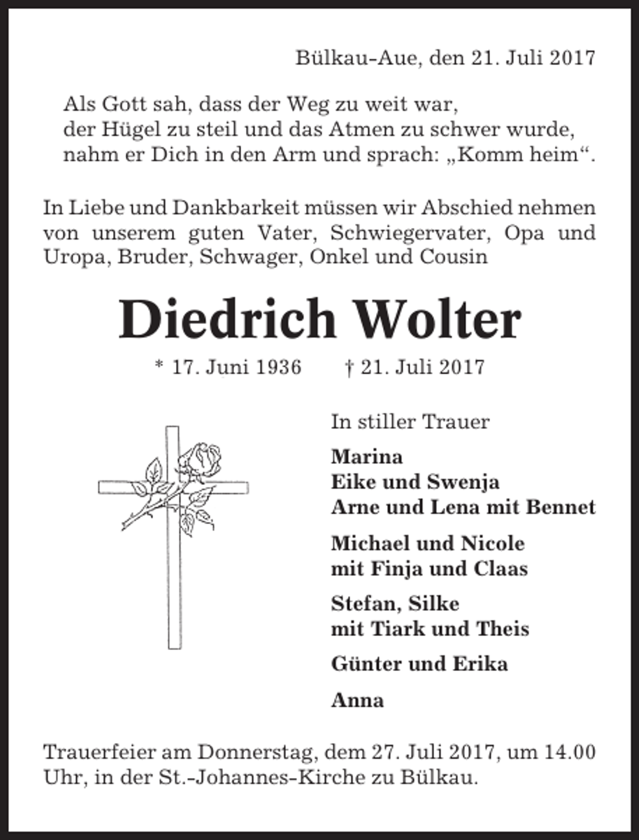 <p>Bülkau-Aue, den 21. Juli 2017<br />Als Gott sah, dass der Weg zu weit war,<br />der Hügel zu steil und das Atmen zu schwer wurde,<br />nahm er Dich in den Arm und sprach: „Komm heim“.<br />In Liebe und Dankbarkeit müssen wir Abschied nehmen<br />von unserem guten Vater, Schwiegervater, Opa und<br />Uropa, Bruder, Schwager, Onkel und Cousin</p><p>Diedrich Wolter<br />* 17. Juni 1936</p><p>† 21. Juli 2017<br />In stiller Trauer<br />Marina<br />Eike und Swenja<br />Arne und Lena mit Bennet<br />Michael und Nicole<br />mit Finja und Claas<br />Stefan, Silke<br />mit Tiark und Theis<br />Günter und Erika<br />Anna</p><p>Trauerfeier am Donnerstag, dem 27. Juli 2017, um 14.00<br />Uhr, in der St.-Johannes-Kirche zu Bülkau.</p>