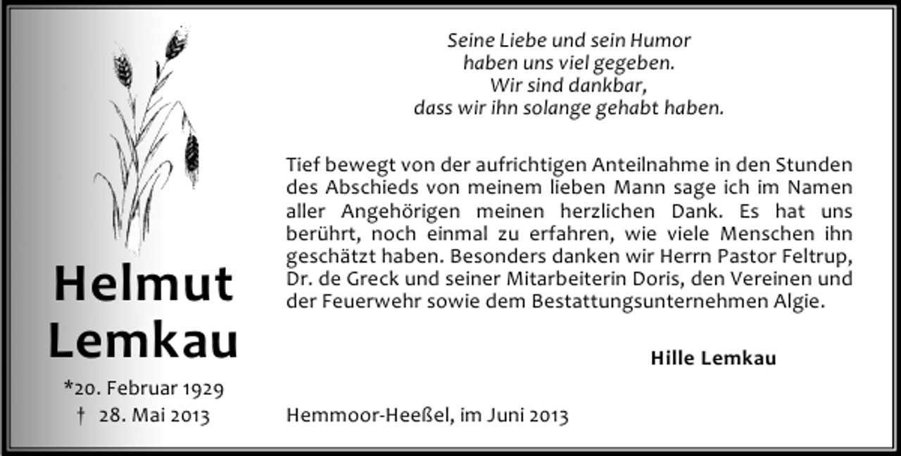 <p>Seine Liebe und sein Humor<br />haben uns viel gegeben.<br />Wir sind dankbar,<br />dass wir ihn solange gehabt haben.</p><p>Helmut<br />Lemkau<br />*20. Februar 1929<br />† 28. Mai 2013</p><p>Tief bewegt von der aufrichtigen Anteilnahme in den Stunden<br />des Abschieds von meinem lieben Mann sage ich im Namen<br />aller Angehörigen meinen herzlichen Dank. Es hat uns<br />berührt, noch einmal zu erfahren, wie viele Menschen ihn<br />geschätzt haben. Besonders danken wir Herrn Pastor Feltrup,<br />Dr. de Greck und seiner Mitarbeiterin Doris, den Vereinen und<br />der Feuerwehr sowie dem Bestattungsunternehmen Algie.<br />Hille Lemkau<br />Hemmoor-Heeßel, im Juni 2013</p>