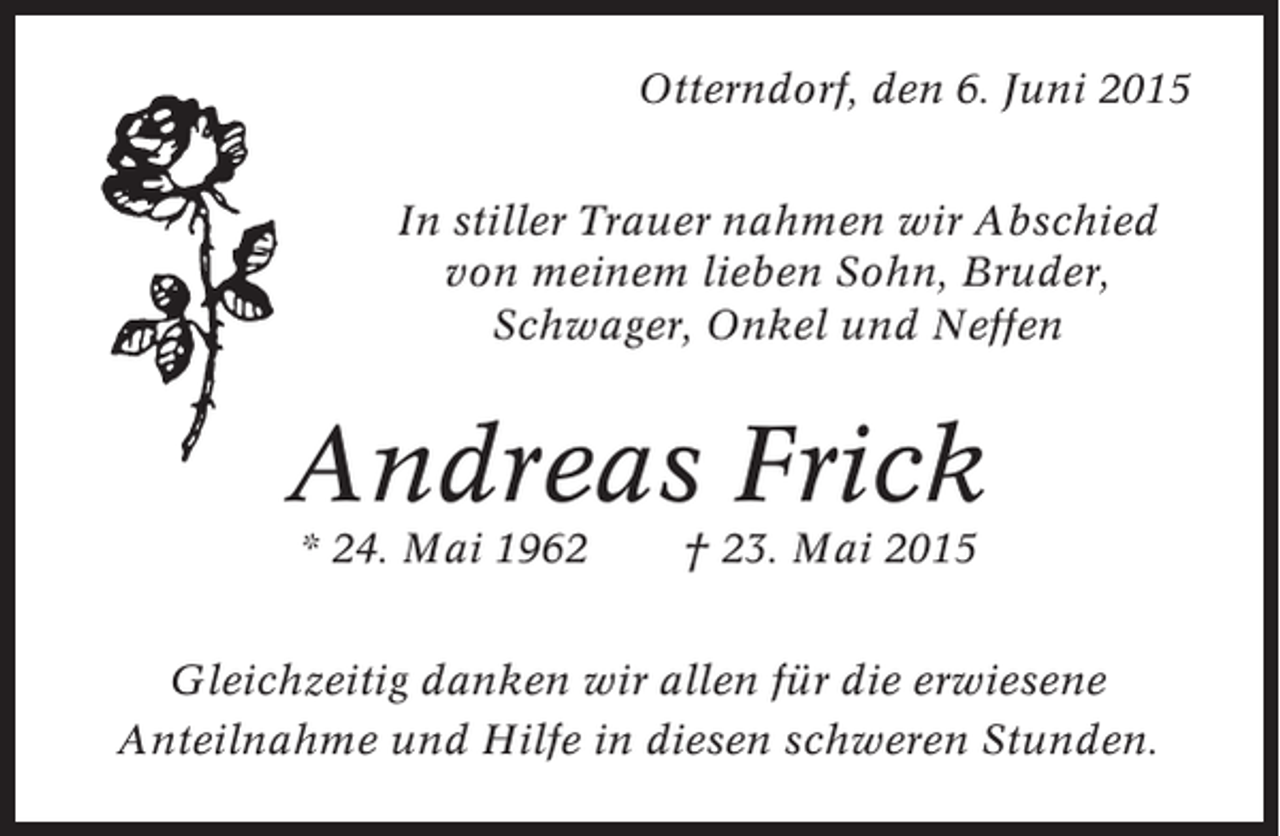 <p>Otterndorf, den 6. Juni 2015<br />In stiller Trauer nahmen wir Abschied<br />von meinem lieben Sohn, Bruder,<br />Schwager, Onkel und Neffen</p><p>Andreas Frick<br />* 24. Mai 1962</p><p>† 23. Mai 2015</p><p>Gleichzeitig danken wir allen für die erwiesene<br />Anteilnahme und Hilfe in diesen schweren Stunden.</p>
