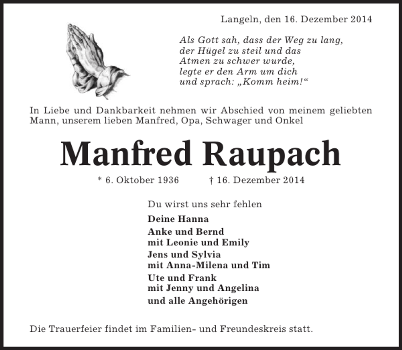 <p>Langeln, den 16. Dezember 2014<br />Als Gott sah, dass der Weg zu lang,<br />der Hügel zu steil und das<br />Atmen zu schwer wurde,<br />legte er den Arm um dich<br />und sprach: „Komm heim!“<br />In Liebe und Dankbarkeit nehmen wir Abschied von meinem geliebten<br />Mann, unserem lieben Manfred, Opa, Schwager und Onkel</p><p>Manfred Raupach<br />* 6. Oktober 1936</p><p>† 16. Dezember 2014</p><p>Du wirst uns sehr fehlen<br />Deine Hanna<br />Anke und Bernd<br />mit Leonie und Emily<br />Jens und Sylvia<br />mit Anna-Milena und Tim<br />Ute und Frank<br />mit Jenny und Angelina<br />und alle Angehörigen<br />Die Trauerfeier findet im Familien- und Freundeskreis statt.</p>