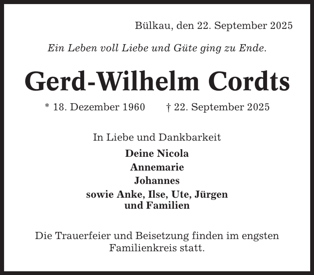 <p>Bülkau, den 22. September 2025<br />Ein Leben voll Liebe und Güte ging zu Ende.</p><p>Gerd-Wilhelm Cordts<br />* 18. Dezember 1960</p><p>† 22. September 2025</p><p>In Liebe und Dankbarkeit<br />Deine Nicola<br />Annemarie<br />Johannes<br />sowie Anke, Ilse, Ute, Jürgen<br />und Familien<br />Die Trauerfeier und Beisetzung finden im engsten<br />Familienkreis statt.</p>
