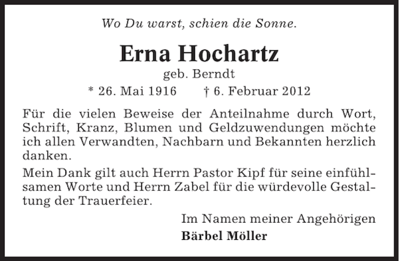 <p>Wo Du warst, schien die Sonne.</p><p>Erna Hochartz<br />geb. Berndt<br />* 26. Mai 1916<br />† 6. Februar 2012<br />Für die vielen Beweise der Anteilnahme durch Wort,<br />Schrift, Kranz, Blumen und Geldzuwendungen möchte<br />ich allen Verwandten, Nachbarn und Bekannten herzlich<br />danken.<br />Mein Dank gilt auch Herrn Pastor Kipf für seine einfühlsamen Worte und Herrn Zabel für die würdevolle Gestaltung der Trauerfeier.<br />Im Namen meiner Angehörigen<br />Bärbel Möller</p>