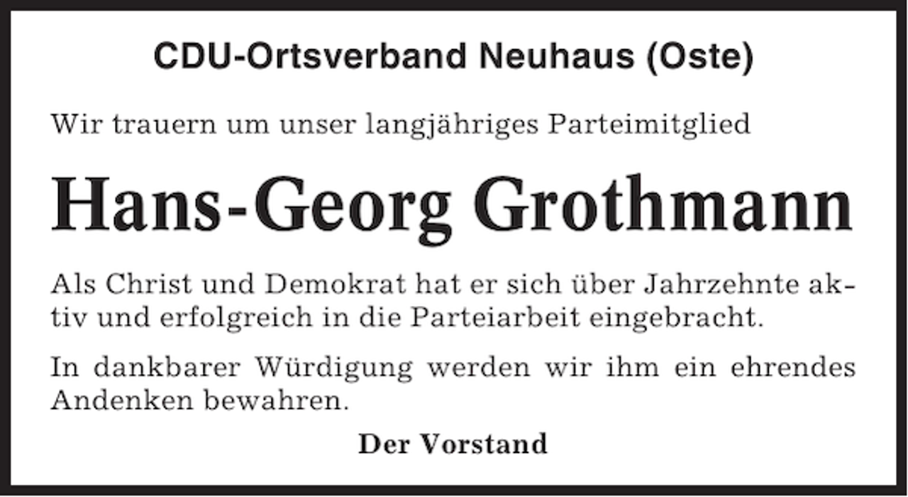 <p>CDU-Ortsverband Neuhaus (Oste)<br />Wir trauern um unser langjähriges Parteimitglied</p><p>Hans-Georg Grothmann<br />Als Christ und Demokrat hat er sich über Jahrzehnte aktiv und erfolgreich in die Parteiarbeit eingebracht.<br />In dankbarer Würdigung werden wir ihm ein ehrendes<br />Andenken bewahren.<br />Der Vorstand</p>