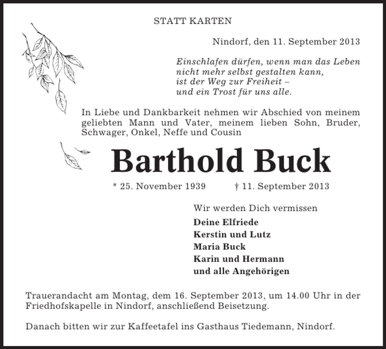 <p>STATT KARTEN<br />Nindorf, den 11. September 2013<br />Einschlafen dürfen, wenn man das Leben<br />nicht mehr selbst gestalten kann,<br />ist der Weg zur Freiheit –<br />und ein Trost für uns alle.<br />In Liebe und Dankbarkeit nehmen wir Abschied von meinem<br />geliebten Mann und Vater, meinem lieben Sohn, Bruder,<br />Schwager, Onkel, Neffe und Cousin</p><p>Barthold Buck<br />* 25. November 1939</p><p>† 11. September 2013</p><p>Wir werden Dich vermissen<br />Deine Elfriede<br />Kerstin und Lutz<br />Maria Buck<br />Karin und Hermann<br />und alle Angehörigen<br />Trauerandacht am Montag, dem 16. September 2013, um 14.00 Uhr in der<br />Friedhofskapelle in Nindorf, anschließend Beisetzung.<br />Danach bitten wir zur Kaffeetafel ins Gasthaus Tiedemann, Nindorf.</p>