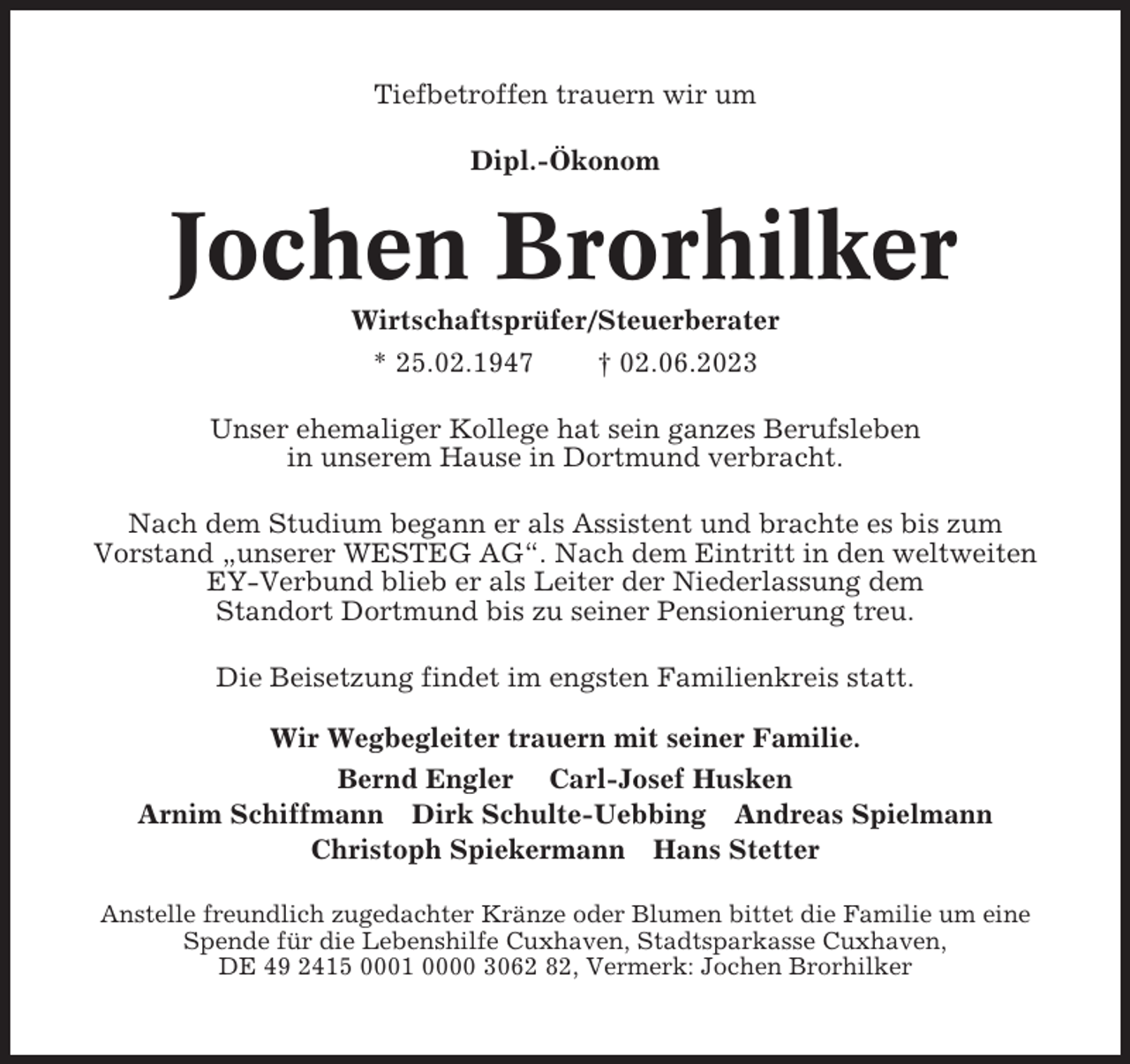 <p>Tiefbetroffen trauern wir um<br />Dipl.-Ökonom</p><p>Jochen Brorhilker<br />Wirtschaftsprüfer/Steuerberater<br />* 25.02.1947<br />† 02.06.2023<br />Unser ehemaliger Kollege hat sein ganzes Berufsleben<br />in unserem Hause in Dortmund verbracht.<br />Nach dem Studium begann er als Assistent und brachte es bis zum<br />Vorstand „unserer WESTEG AG“. Nach dem Eintritt in den weltweiten<br />EY-Verbund blieb er als Leiter der Niederlassung dem<br />Standort Dortmund bis zu seiner Pensionierung treu.<br />Die Beisetzung findet im engsten Familienkreis statt.<br />Wir Wegbegleiter trauern mit seiner Familie.<br />Bernd Engler Carl-Josef Husken<br />Arnim Schiffmann Dirk Schulte-Uebbing Andreas Spielmann<br />Christoph Spiekermann Hans Stetter<br />Anstelle freundlich zugedachter Kränze oder Blumen bittet die Familie um eine<br />Spende für die Lebenshilfe Cuxhaven, Stadtsparkasse Cuxhaven,<br />DE 49 2415 0001 0000 3062 82, Vermerk: Jochen Brorhilker</p>