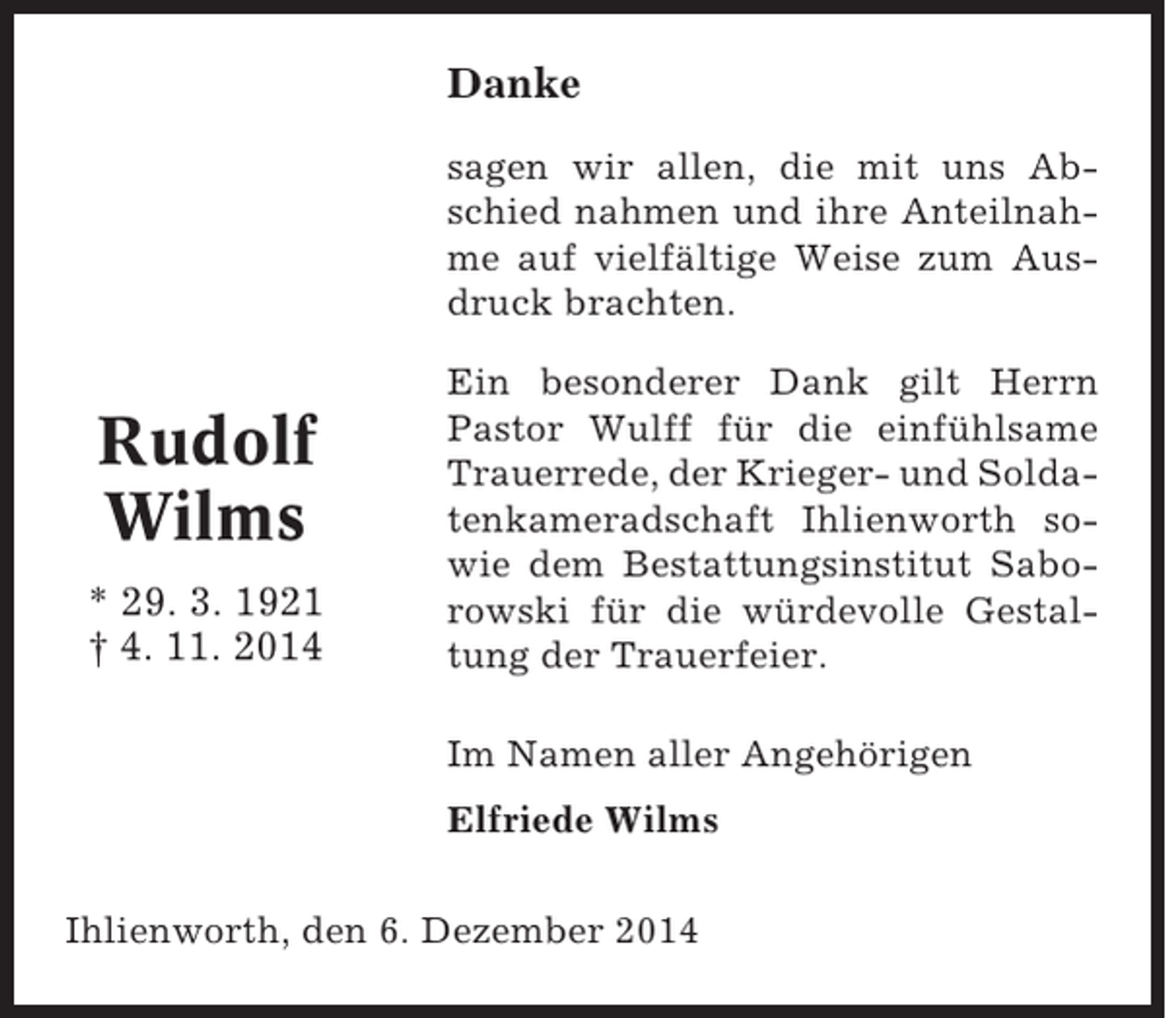 <p>Danke<br />sagen wir allen, die mit uns Abschied nahmen und ihre Anteilnahme auf vielfältige Weise zum Ausdruck brachten.</p><p>Rudolf<br />Wilms<br />* 29. 3. 1921<br />† 4. 11. 2014</p><p>Ein besonderer Dank gilt Herrn<br />Pastor Wulff für die einfühlsame<br />Trauerrede, der Krieger- und Soldatenkameradschaft Ihlienworth sowie dem Bestattungsinstitut Saborowski für die würdevolle Gestaltung der Trauerfeier.<br />Im Namen aller Angehörigen<br />Elfriede Wilms</p><p>Ihlienworth, den 6. Dezember 2014</p>