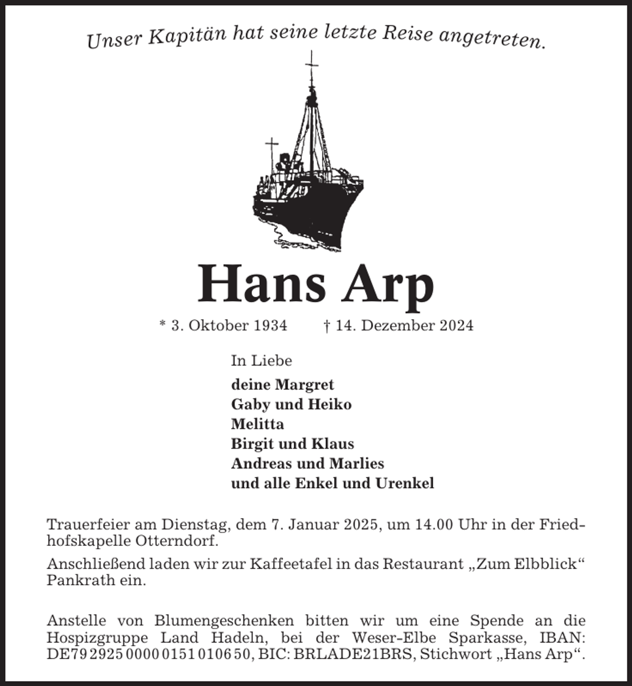<p>t seine letzte Reise angetreten.<br />Unser Kapitän ha</p><p>Hans Arp<br />* 3. Oktober 1934</p><p>† 14. Dezember 2024</p><p>In Liebe<br />deine Margret<br />Gaby und Heiko<br />Melitta<br />Birgit und Klaus<br />Andreas und Marlies<br />und alle Enkel und Urenkel<br />Trauerfeier am Dienstag, dem 7. Januar 2025, um 14.00 Uhr in der Friedhofskapelle Otterndorf.<br />Anschließend laden wir zur Kaffeetafel in das Restaurant „Zum Elbblick“<br />Pankrath ein.<br />Anstelle von Blumengeschenken bitten wir um eine Spende an die<br />Hospizgruppe Land Hadeln, bei der Weser-Elbe Sparkasse, IBAN:<br />DE79 2925 000151 0106 50, BIC: BRLADE21BRS, Stichwort „Hans Arp“.</p>