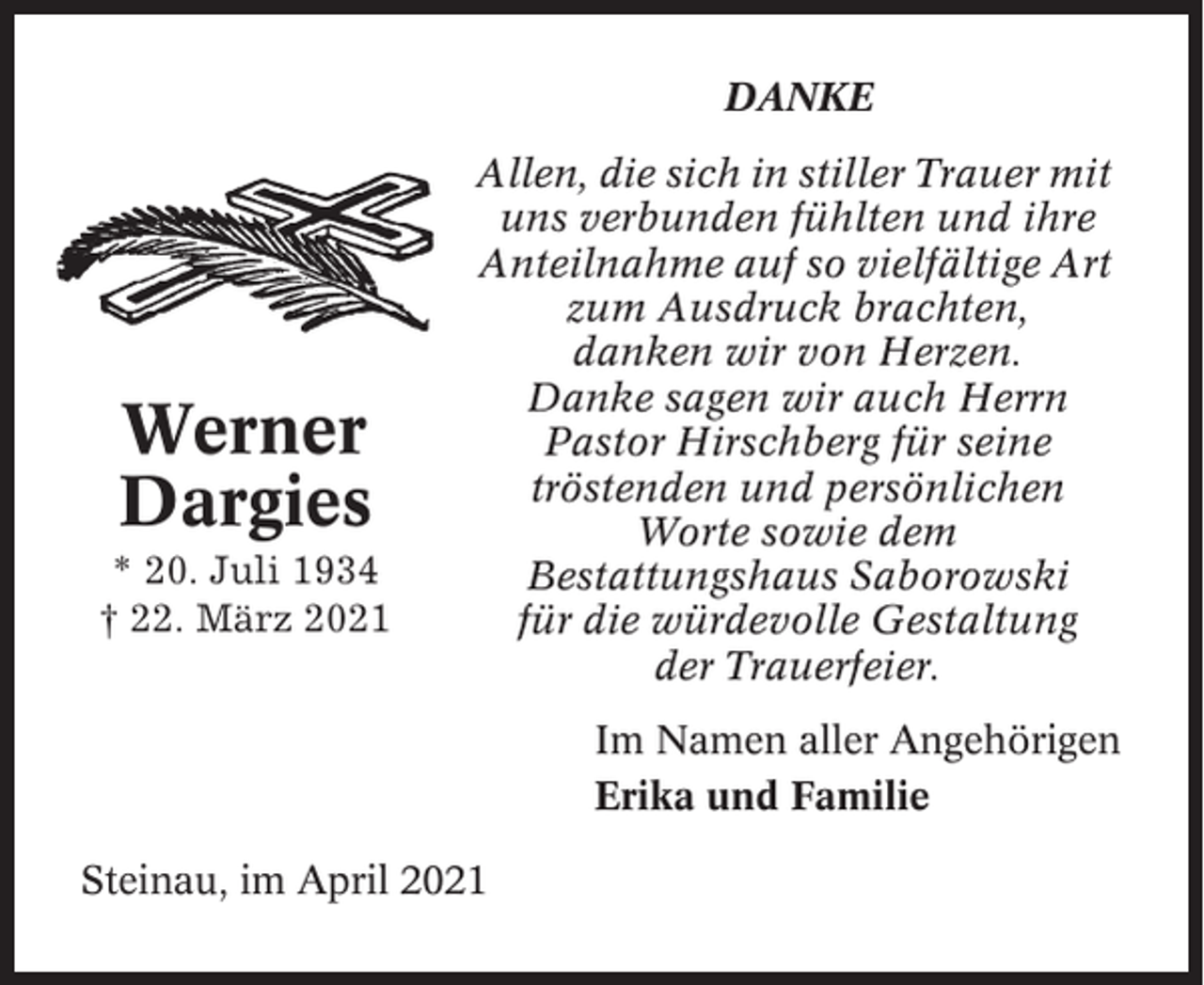 <p>DANKE</p><p>Werner<br />Dargies<br />* 20. Juli 1934<br />† 22. März 2021</p><p>Allen, die sich in stiller Trauer mit<br />uns verbunden fühlten und ihre<br />Anteilnahme auf so vielfältige Art<br />zum Ausdruck brachten,<br />danken wir von Herzen.<br />Danke sagen wir auch Herrn<br />Pastor Hirschberg für seine<br />tröstenden und persönlichen<br />Worte sowie dem<br />Bestattungshaus Saborowski<br />für die würdevolle Gestaltung<br />der Trauerfeier.<br />Im Namen aller Angehörigen<br />Erika und Familie</p><p>Steinau, im April 2021</p>