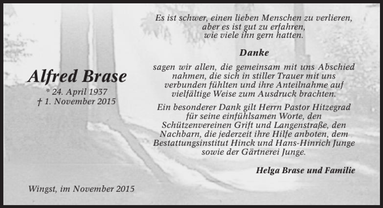 <p>Es ist schwer, einen lieben Menschen zu verlieren,<br />aber es ist gut zu erfahren,<br />wie viele ihn gern hatten.</p><p>Danke</p><p>Alfred Brase<br />* 24. April 1937<br />† 1. November 2015</p><p>sagen wir allen, die gemeinsam mit uns Abschied<br />nahmen, die sich in stiller Trauer mit uns<br />verbunden fühlten und ihre Anteilnahme auf<br />vielfältige Weise zum Ausdruck brachten.<br />Ein besonderer Dank gilt Herrn Pastor Hitzegrad<br />für seine einfühlsamen Worte, den<br />Schützenvereinen Grift und Langenstraße, den<br />Nachbarn, die jederzeit ihre Hilfe anboten, dem<br />Bestattungsinstitut Hinck und Hans-Hinrich Junge<br />sowie der Gärtnerei Junge.<br />Helga Brase und Familie</p><p>Wingst, im November 2015</p>