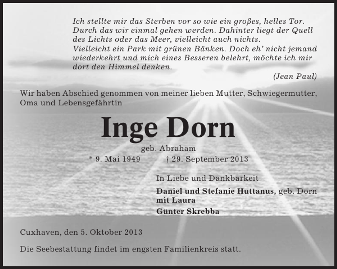 <p>Ich stellte mir das Sterben vor so wie ein großes, helles Tor.<br />Durch das wir einmal gehen werden. Dahinter liegt der Quell<br />des Lichts oder das Meer, vielleicht auch nichts.<br />Vielleicht ein Park mit grünen Bänken. Doch eh’ nicht jemand<br />wiederkehrt und mich eines Besseren belehrt, möchte ich mir<br />dort den Himmel denken.<br />(Jean Paul)<br />Wir haben Abschied genommen von meiner lieben Mutter, Schwiegermutter,<br />Oma und Lebensgefährtin</p><p>Inge Dorn<br />* 9. Mai 1949</p><p>geb. Abraham<br />† 29. September 2013<br />In Liebe und Dankbarkeit<br />Daniel und Stefanie Huttanus, geb. Dorn<br />mit Laura<br />Günter Skrebba</p><p>Cuxhaven, den 5. Oktober 2013<br />Die Seebestattung findet im engsten Familienkreis statt.</p>