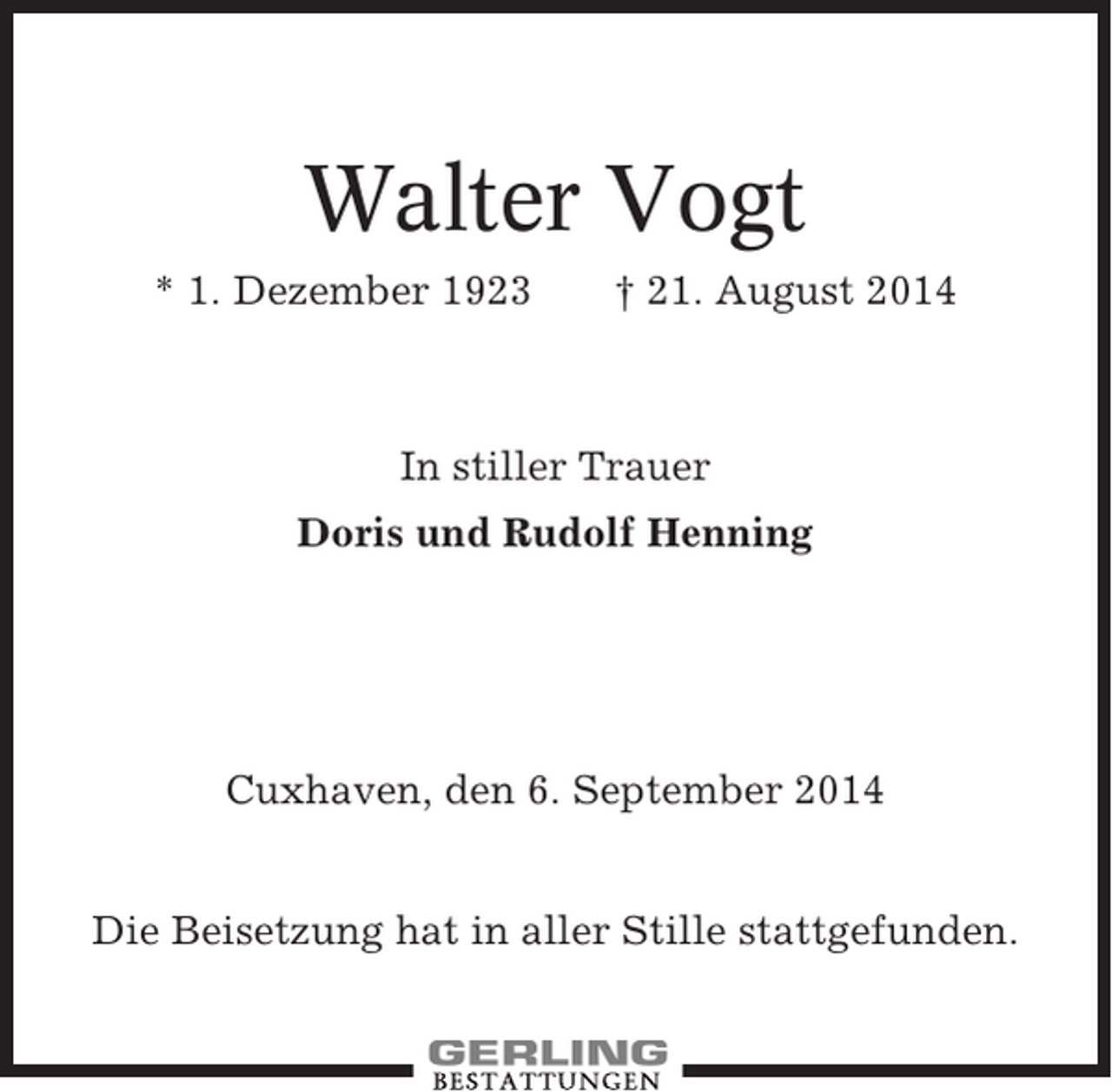 <p>Walter Vogt<br />* 1. Dezember 1923</p><p>† 21. August 2014</p><p>In stiller Trauer<br />Doris und Rudolf Henning</p><p>Cuxhaven, den 6. September 2014<br />Die Beisetzung hat in aller Stille stattgefunden.</p>