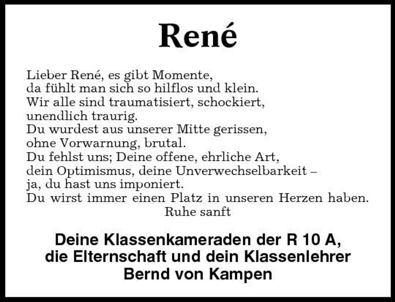 <p>René<br />Lieber René, es gibt Momente, da fühlt man sich so hilflos und klein. Wir alle sind traumatisiert, schockiert, unendlich traurig. Du wurdest aus unserer Mitte gerissen, ohne Vorwarnung, brutal. Du fehlst uns; Deine offene, ehrliche Art, dein Optimismus, deine Unverwechselbarkeit – ja, du hast uns imponiert. Du wirst immer einen Platz in unseren Herzen haben. Ruhe sanft</p>
<p>Deine Klassenkameraden der R 10 A, die Elternschaft und dein Klassenlehrer Bernd von Kampen</p>