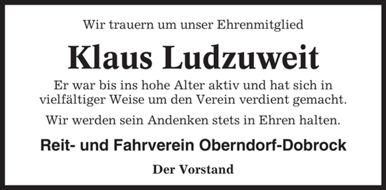 <p>Wir trauern um unser Ehrenmitglied</p><p>Klaus Ludzuweit<br />Er war bis ins hohe Alter aktiv und hat sich in<br />vielfältiger Weise um den Verein verdient gemacht.<br />Wir werden sein Andenken stets in Ehren halten.</p><p>Reit- und Fahrverein Oberndorf-Dobrock<br />Der Vorstand</p>