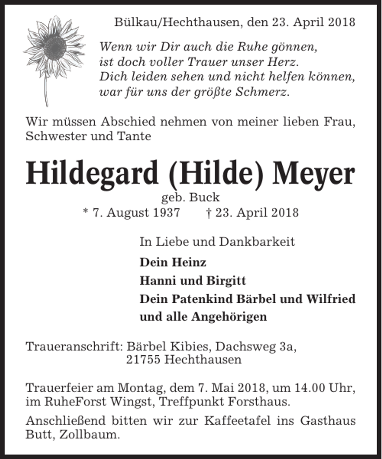 <p>Bülkau/Hechthausen, den 23. April 2018<br />Wenn wir Dir auch die Ruhe gönnen,<br />ist doch voller Trauer unser Herz.<br />Dich leiden sehen und nicht helfen können,<br />war für uns der größte Schmerz.<br />Wir müssen Abschied nehmen von meiner lieben Frau,<br />Schwester und Tante</p><p>Hildegard (Hilde) Meyer<br />geb. Buck<br />* 7. August 1937<br />† 23. April 2018<br />In Liebe und Dankbarkeit<br />Dein Heinz<br />Hanni und Birgitt<br />Dein Patenkind Bärbel und Wilfried<br />und alle Angehörigen<br />Traueranschrift: Bärbel Kibies, Dachsweg 3a,<br />21755 Hechthausen<br />Trauerfeier am Montag, dem 7. Mai 2018, um 14.00 Uhr,<br />im RuheForst Wingst, Treffpunkt Forsthaus.<br />Anschließend bitten wir zur Kaffeetafel ins Gasthaus<br />Butt, Zollbaum.</p>