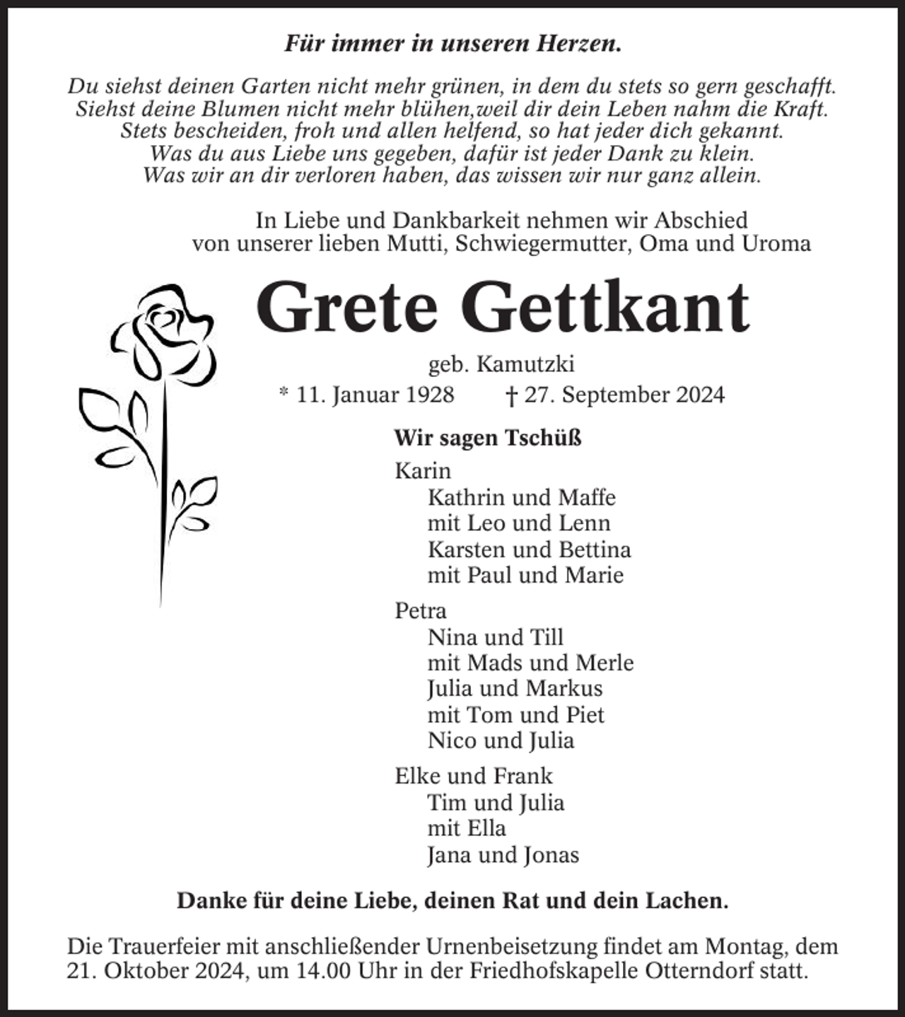 <p>Für immer in unseren Herzen.<br />Du siehst deinen Garten nicht mehr grünen, in dem du stets so gern geschafft.<br />Siehst deine Blumen nicht mehr blühen,weil dir dein Leben nahm die Kraft.<br />Stets bescheiden, froh und allen helfend, so hat jeder dich gekannt.<br />Was du aus Liebe uns gegeben, dafür ist jeder Dank zu klein.<br />Was wir an dir verloren haben, das wissen wir nur ganz allein.</p><p>In Liebe und Dankbarkeit nehmen wir Abschied<br />von unserer lieben Mutti, Schwiegermutter, Oma und Uroma</p><p>Grete Gettkant<br />geb. Kamutzki<br />* 11. Januar 1928<br />† 27. September 2024<br />Wir sagen Tschüß<br />Karin<br />Kathrin und Maffe<br />mit Leo und Lenn<br />Karsten und Bettina<br />mit Paul und Marie<br />Petra<br />Nina und Till<br />mit Mads und Merle<br />Julia und Markus<br />mit Tom und Piet<br />Nico und Julia<br />Elke und Frank<br />Tim und Julia<br />mit Ella<br />Jana und Jonas<br />Danke für deine Liebe, deinen Rat und dein Lachen.<br />Die Trauerfeier mit anschließender Urnenbeisetzung findet am Montag, dem<br />21. Oktober 2024, um 14.00 Uhr in der Friedhofskapelle Otterndorf statt.</p>