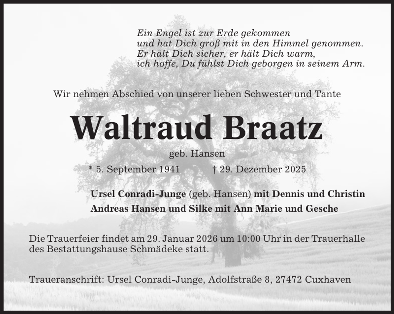 <p>Ein Engel ist zur Erde gekommen<br />und hat Dich groß mit in den Himmel genommen.<br />Er hält Dich sicher, er hält Dich warm,<br />ich hoffe, Du fühlst Dich geborgen in seinem Arm.<br />Wir nehmen Abschied von unserer lieben Schwester und Tante</p><p>Waltraud Braatz<br />geb. Hansen<br />* 5. September 1941</p><p>† 29. Dezember 2025</p><p>Ursel Conradi-Junge (geb. Hansen) mit Dennis und Christin<br />Andreas Hansen und Silke mit Ann Marie und Gesche<br />Die Trauerfeier findet am 29. Januar 2026 um 10:00 Uhr in der Trauerhalle<br />des Bestattungshause Schmädeke statt.<br />Traueranschrift: Ursel Conradi-Junge, Adolfstraße 8, 27472 Cuxhaven</p>