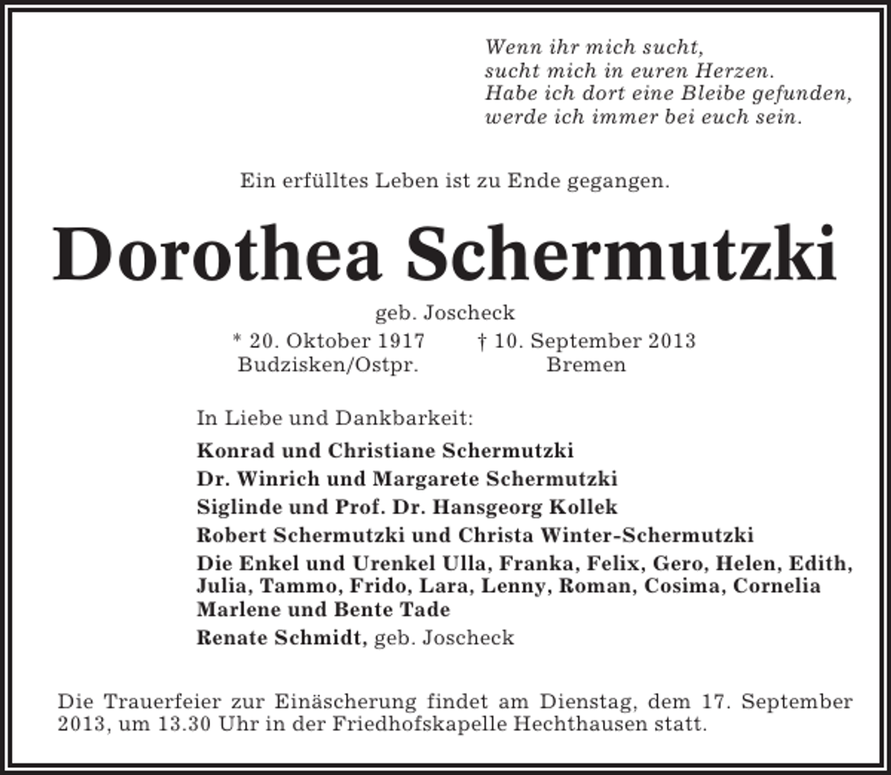 <p>Wenn ihr mich sucht,<br />sucht mich in euren Herzen.<br />Habe ich dort eine Bleibe gefunden,<br />werde ich immer bei euch sein.<br />Ein erfülltes Leben ist zu Ende gegangen.</p><p>Dorothea Schermutzki<br />geb. Joscheck<br />* 20. Oktober 1917<br />† 10. September 2013<br />Budzisken/Ostpr.<br />Bremen<br />In Liebe und Dankbarkeit:<br />Konrad und Christiane Schermutzki<br />Dr. Winrich und Margarete Schermutzki<br />Siglinde und Prof. Dr. Hansgeorg Kollek<br />Robert Schermutzki und Christa Winter-Schermutzki<br />Die Enkel und Urenkel Ulla, Franka, Felix, Gero, Helen, Edith,<br />Julia, Tammo, Frido, Lara, Lenny, Roman, Cosima, Cornelia<br />Marlene und Bente Tade<br />Renate Schmidt, geb. Joscheck<br />Die Trauerfeier zur Einäscherung findet am Dienstag, dem 17. September<br />2013, um 13.30 Uhr in der Friedhofskapelle Hechthausen statt.</p>