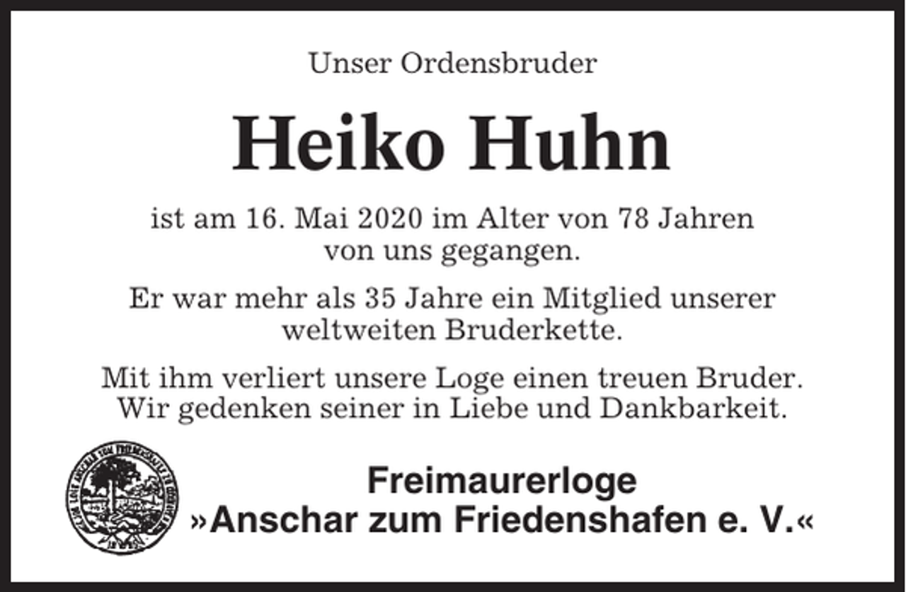 <p>Unser Ordensbruder</p><p>Heiko Huhn<br />ist am 16. Mai 2020 im Alter von 78 Jahren<br />von uns gegangen.<br />Er war mehr als 35 Jahre ein Mitglied unserer<br />weltweiten Bruderkette.<br />Mit ihm verliert unsere Loge einen treuen Bruder.<br />Wir gedenken seiner in Liebe und Dankbarkeit.</p><p>Freimaurerloge<br />»Anschar zum Friedenshafen e. V.«</p>