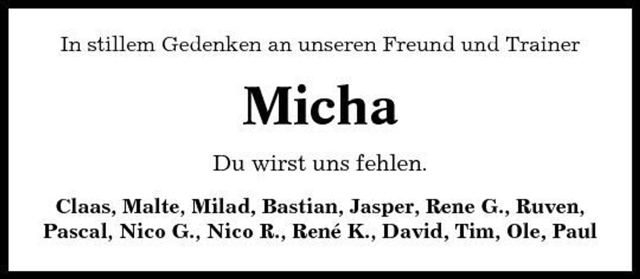<p>In stillem Gedenken an unseren Freund und Trainer</p><p>Micha<br />Du wirst uns fehlen.<br />Claas, Malte, Milad, Bastian, Jasper, Rene G., Ruven, Pascal, Nico G., Nico R., René K., David, Tim, Ole, Paul</p>