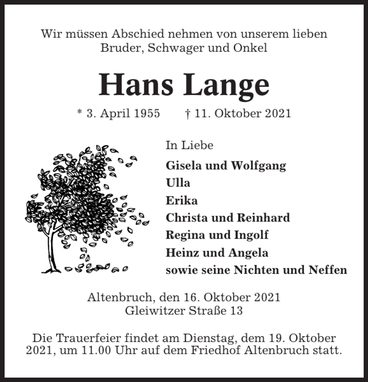 <p>Wir müssen Abschied nehmen von unserem lieben<br />Bruder, Schwager und Onkel</p><p>Hans Lange<br />* 3. April 1955</p><p>† 11. Oktober 2021<br />In Liebe<br />Gisela und Wolfgang<br />Ulla<br />Erika<br />Christa und Reinhard<br />Regina und Ingolf<br />Heinz und Angela<br />sowie seine Nichten und Neffen</p><p>Altenbruch, den 16. Oktober 2021<br />Gleiwitzer Straße 13<br />Die Trauerfeier findet am Dienstag, dem 19. Oktober<br />2021, um 11.00 Uhr auf dem Friedhof Altenbruch statt.</p>
